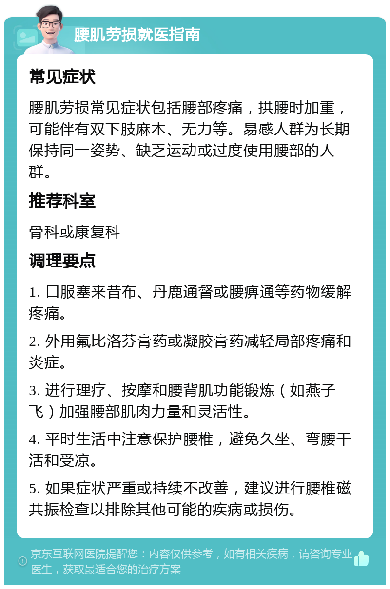 腰肌劳损就医指南 常见症状 腰肌劳损常见症状包括腰部疼痛，拱腰时加重，可能伴有双下肢麻木、无力等。易感人群为长期保持同一姿势、缺乏运动或过度使用腰部的人群。 推荐科室 骨科或康复科 调理要点 1. 口服塞来昔布、丹鹿通督或腰痹通等药物缓解疼痛。 2. 外用氟比洛芬膏药或凝胶膏药减轻局部疼痛和炎症。 3. 进行理疗、按摩和腰背肌功能锻炼（如燕子飞）加强腰部肌肉力量和灵活性。 4. 平时生活中注意保护腰椎，避免久坐、弯腰干活和受凉。 5. 如果症状严重或持续不改善，建议进行腰椎磁共振检查以排除其他可能的疾病或损伤。