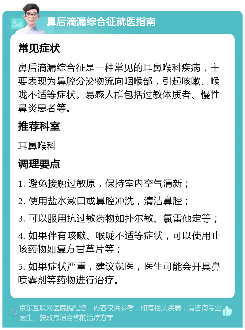 鼻后滴漏综合征就医指南 常见症状 鼻后滴漏综合征是一种常见的耳鼻喉科疾病，主要表现为鼻腔分泌物流向咽喉部，引起咳嗽、喉咙不适等症状。易感人群包括过敏体质者、慢性鼻炎患者等。 推荐科室 耳鼻喉科 调理要点 1. 避免接触过敏原，保持室内空气清新； 2. 使用盐水漱口或鼻腔冲洗，清洁鼻腔； 3. 可以服用抗过敏药物如扑尔敏、氯雷他定等； 4. 如果伴有咳嗽、喉咙不适等症状，可以使用止咳药物如复方甘草片等； 5. 如果症状严重，建议就医，医生可能会开具鼻喷雾剂等药物进行治疗。