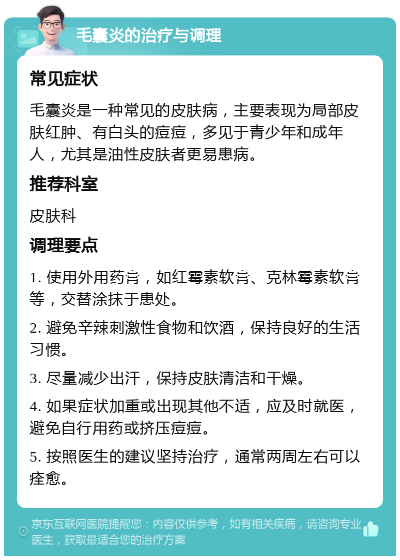 毛囊炎的治疗与调理 常见症状 毛囊炎是一种常见的皮肤病，主要表现为局部皮肤红肿、有白头的痘痘，多见于青少年和成年人，尤其是油性皮肤者更易患病。 推荐科室 皮肤科 调理要点 1. 使用外用药膏，如红霉素软膏、克林霉素软膏等，交替涂抹于患处。 2. 避免辛辣刺激性食物和饮酒，保持良好的生活习惯。 3. 尽量减少出汗，保持皮肤清洁和干燥。 4. 如果症状加重或出现其他不适，应及时就医，避免自行用药或挤压痘痘。 5. 按照医生的建议坚持治疗，通常两周左右可以痊愈。