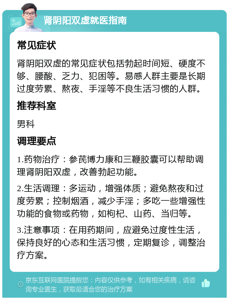 肾阴阳双虚就医指南 常见症状 肾阴阳双虚的常见症状包括勃起时间短、硬度不够、腰酸、乏力、犯困等。易感人群主要是长期过度劳累、熬夜、手淫等不良生活习惯的人群。 推荐科室 男科 调理要点 1.药物治疗：参芪博力康和三鞭胶囊可以帮助调理肾阴阳双虚，改善勃起功能。 2.生活调理：多运动，增强体质；避免熬夜和过度劳累；控制烟酒，减少手淫；多吃一些增强性功能的食物或药物，如枸杞、山药、当归等。 3.注意事项：在用药期间，应避免过度性生活，保持良好的心态和生活习惯，定期复诊，调整治疗方案。