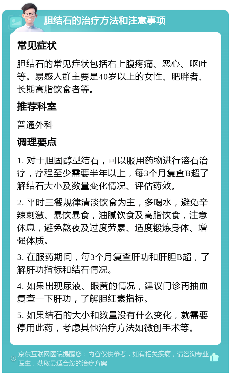 胆结石的治疗方法和注意事项 常见症状 胆结石的常见症状包括右上腹疼痛、恶心、呕吐等。易感人群主要是40岁以上的女性、肥胖者、长期高脂饮食者等。 推荐科室 普通外科 调理要点 1. 对于胆固醇型结石，可以服用药物进行溶石治疗，疗程至少需要半年以上，每3个月复查B超了解结石大小及数量变化情况、评估药效。 2. 平时三餐规律清淡饮食为主，多喝水，避免辛辣刺激、暴饮暴食，油腻饮食及高脂饮食，注意休息，避免熬夜及过度劳累、适度锻炼身体、增强体质。 3. 在服药期间，每3个月复查肝功和肝胆B超，了解肝功指标和结石情况。 4. 如果出现尿液、眼黄的情况，建议门诊再抽血复查一下肝功，了解胆红素指标。 5. 如果结石的大小和数量没有什么变化，就需要停用此药，考虑其他治疗方法如微创手术等。