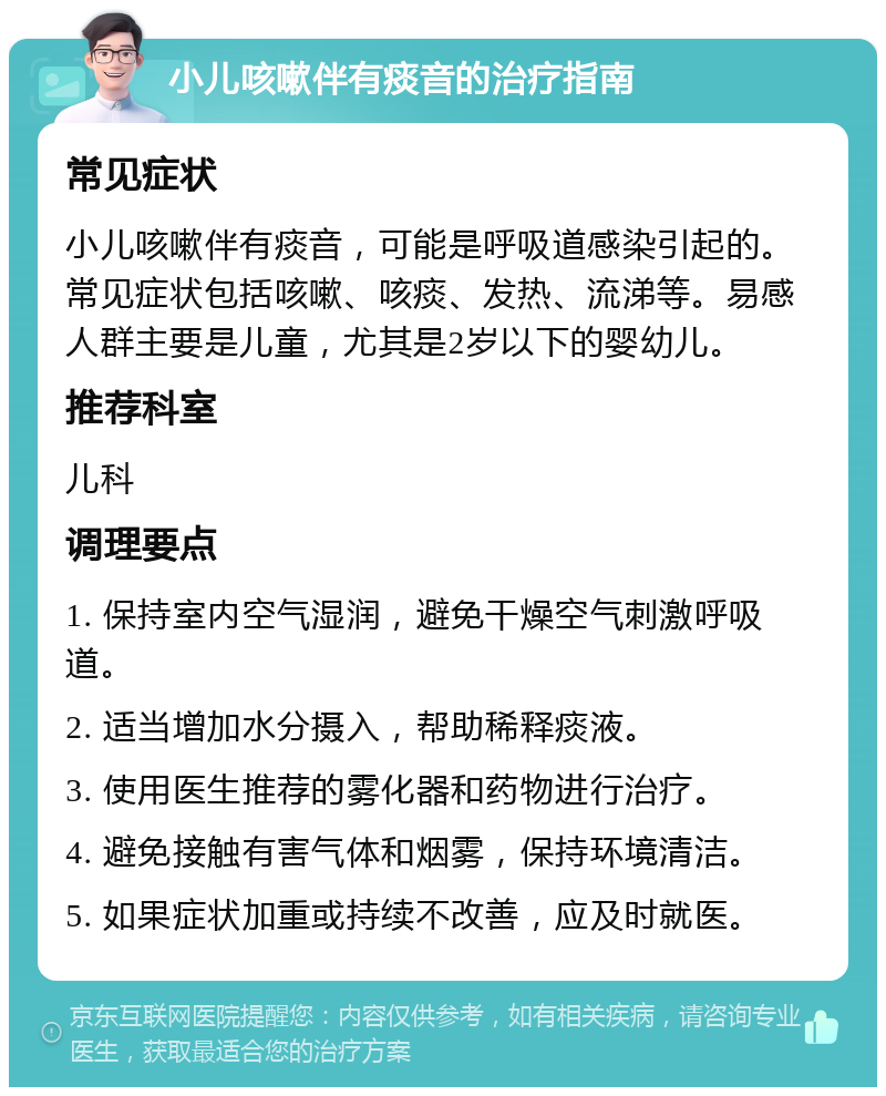 小儿咳嗽伴有痰音的治疗指南 常见症状 小儿咳嗽伴有痰音，可能是呼吸道感染引起的。常见症状包括咳嗽、咳痰、发热、流涕等。易感人群主要是儿童，尤其是2岁以下的婴幼儿。 推荐科室 儿科 调理要点 1. 保持室内空气湿润，避免干燥空气刺激呼吸道。 2. 适当增加水分摄入，帮助稀释痰液。 3. 使用医生推荐的雾化器和药物进行治疗。 4. 避免接触有害气体和烟雾，保持环境清洁。 5. 如果症状加重或持续不改善，应及时就医。