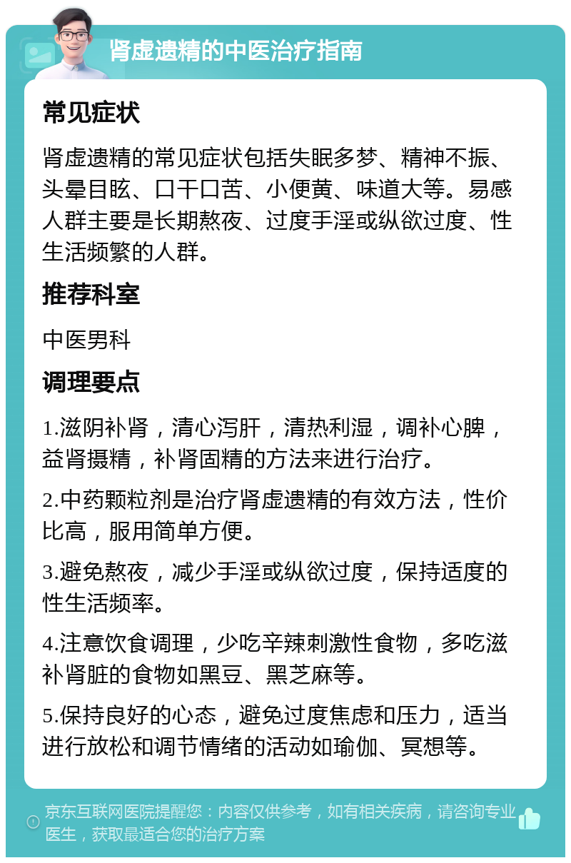 肾虚遗精的中医治疗指南 常见症状 肾虚遗精的常见症状包括失眠多梦、精神不振、头晕目眩、口干口苦、小便黄、味道大等。易感人群主要是长期熬夜、过度手淫或纵欲过度、性生活频繁的人群。 推荐科室 中医男科 调理要点 1.滋阴补肾，清心泻肝，清热利湿，调补心脾，益肾摄精，补肾固精的方法来进行治疗。 2.中药颗粒剂是治疗肾虚遗精的有效方法，性价比高，服用简单方便。 3.避免熬夜，减少手淫或纵欲过度，保持适度的性生活频率。 4.注意饮食调理，少吃辛辣刺激性食物，多吃滋补肾脏的食物如黑豆、黑芝麻等。 5.保持良好的心态，避免过度焦虑和压力，适当进行放松和调节情绪的活动如瑜伽、冥想等。