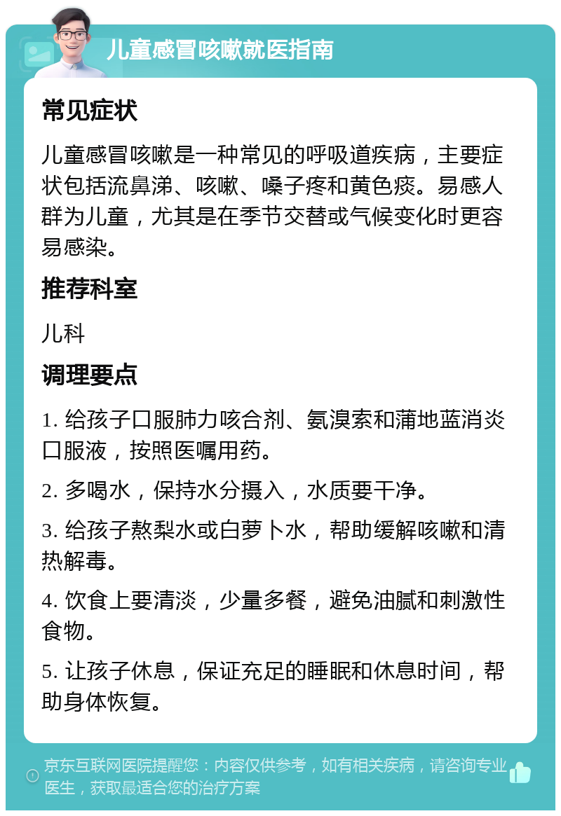 儿童感冒咳嗽就医指南 常见症状 儿童感冒咳嗽是一种常见的呼吸道疾病，主要症状包括流鼻涕、咳嗽、嗓子疼和黄色痰。易感人群为儿童，尤其是在季节交替或气候变化时更容易感染。 推荐科室 儿科 调理要点 1. 给孩子口服肺力咳合剂、氨溴索和蒲地蓝消炎口服液，按照医嘱用药。 2. 多喝水，保持水分摄入，水质要干净。 3. 给孩子熬梨水或白萝卜水，帮助缓解咳嗽和清热解毒。 4. 饮食上要清淡，少量多餐，避免油腻和刺激性食物。 5. 让孩子休息，保证充足的睡眠和休息时间，帮助身体恢复。