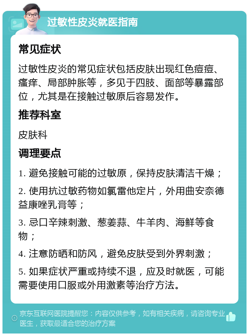 过敏性皮炎就医指南 常见症状 过敏性皮炎的常见症状包括皮肤出现红色痘痘、瘙痒、局部肿胀等，多见于四肢、面部等暴露部位，尤其是在接触过敏原后容易发作。 推荐科室 皮肤科 调理要点 1. 避免接触可能的过敏原，保持皮肤清洁干燥； 2. 使用抗过敏药物如氯雷他定片，外用曲安奈德益康唑乳膏等； 3. 忌口辛辣刺激、葱姜蒜、牛羊肉、海鲜等食物； 4. 注意防晒和防风，避免皮肤受到外界刺激； 5. 如果症状严重或持续不退，应及时就医，可能需要使用口服或外用激素等治疗方法。