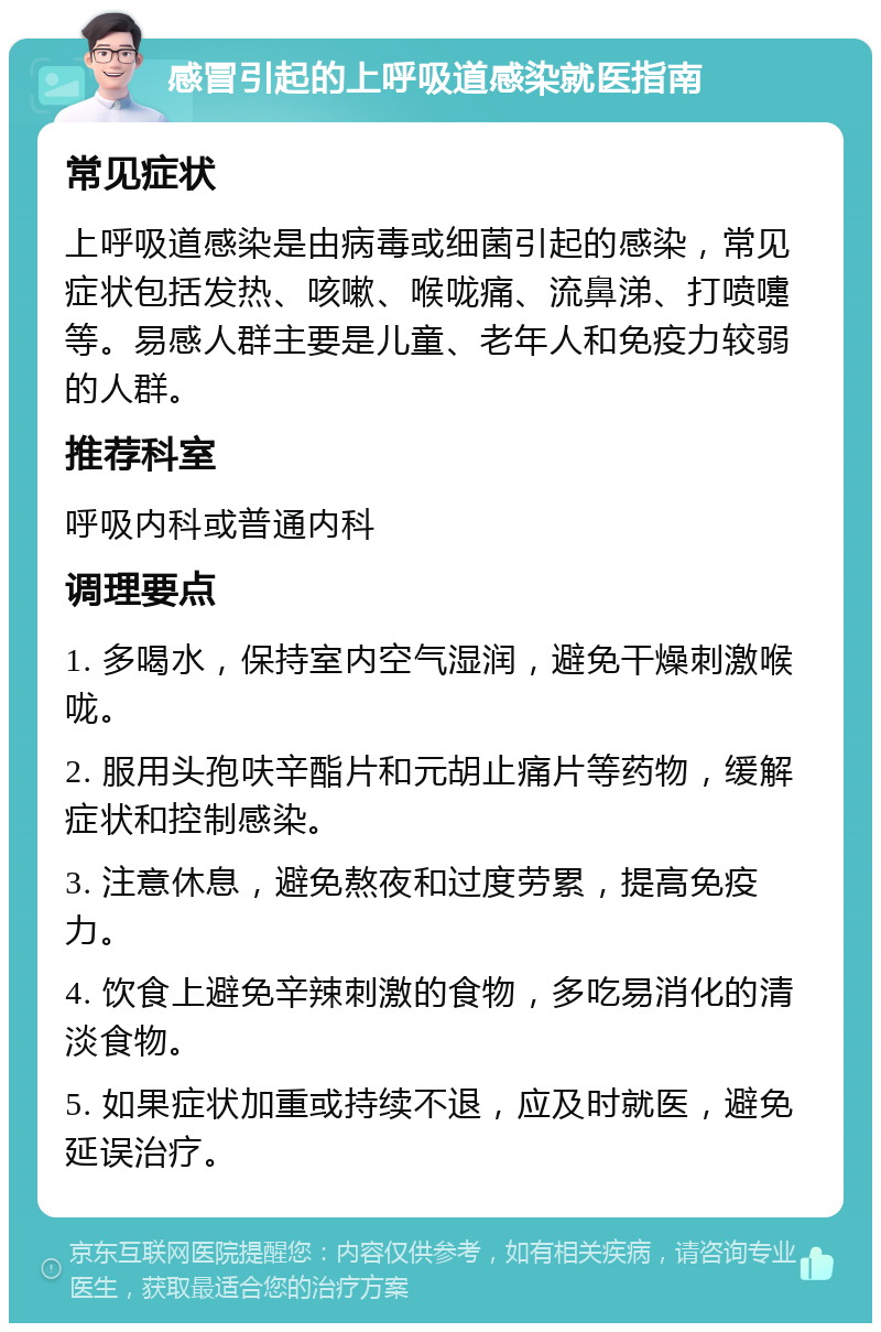 感冒引起的上呼吸道感染就医指南 常见症状 上呼吸道感染是由病毒或细菌引起的感染，常见症状包括发热、咳嗽、喉咙痛、流鼻涕、打喷嚏等。易感人群主要是儿童、老年人和免疫力较弱的人群。 推荐科室 呼吸内科或普通内科 调理要点 1. 多喝水，保持室内空气湿润，避免干燥刺激喉咙。 2. 服用头孢呋辛酯片和元胡止痛片等药物，缓解症状和控制感染。 3. 注意休息，避免熬夜和过度劳累，提高免疫力。 4. 饮食上避免辛辣刺激的食物，多吃易消化的清淡食物。 5. 如果症状加重或持续不退，应及时就医，避免延误治疗。