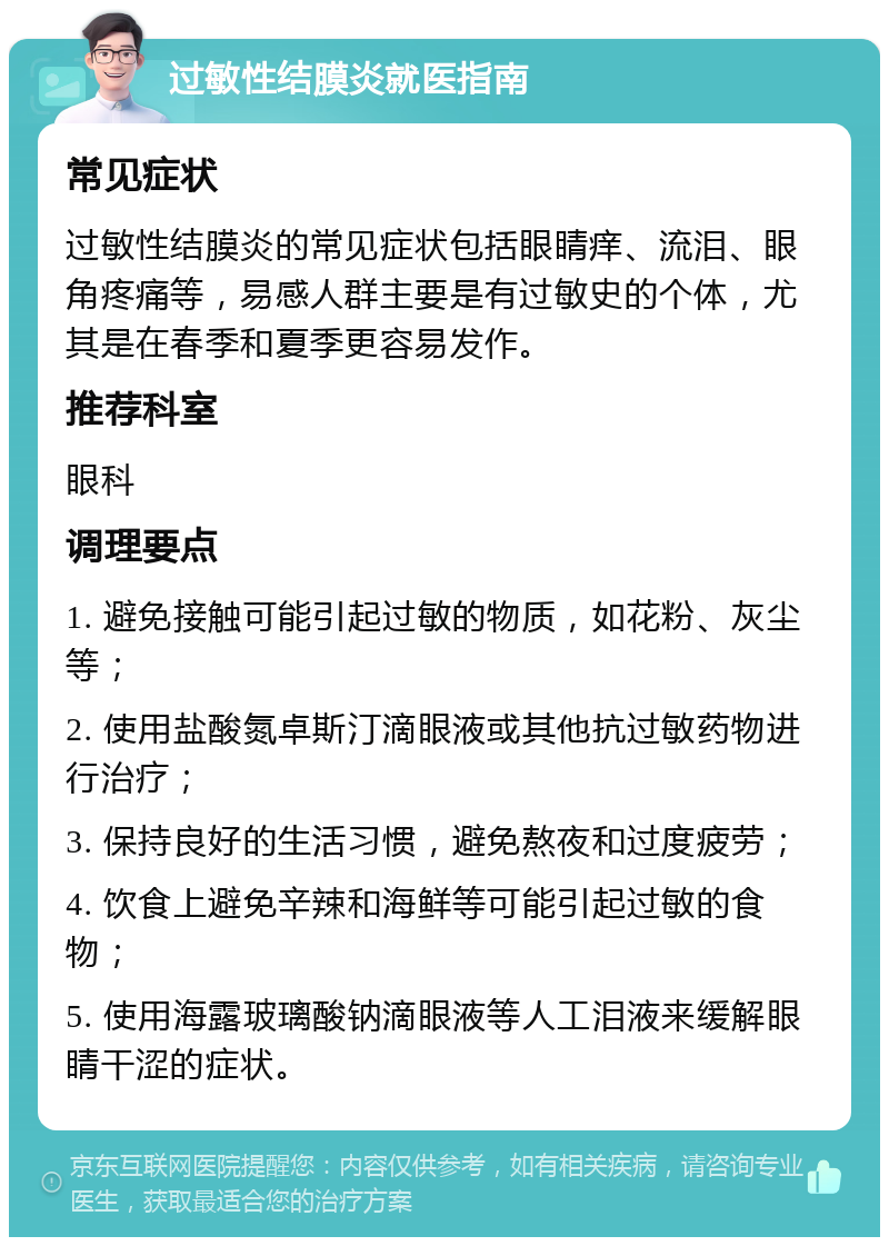 过敏性结膜炎就医指南 常见症状 过敏性结膜炎的常见症状包括眼睛痒、流泪、眼角疼痛等，易感人群主要是有过敏史的个体，尤其是在春季和夏季更容易发作。 推荐科室 眼科 调理要点 1. 避免接触可能引起过敏的物质，如花粉、灰尘等； 2. 使用盐酸氮卓斯汀滴眼液或其他抗过敏药物进行治疗； 3. 保持良好的生活习惯，避免熬夜和过度疲劳； 4. 饮食上避免辛辣和海鲜等可能引起过敏的食物； 5. 使用海露玻璃酸钠滴眼液等人工泪液来缓解眼睛干涩的症状。