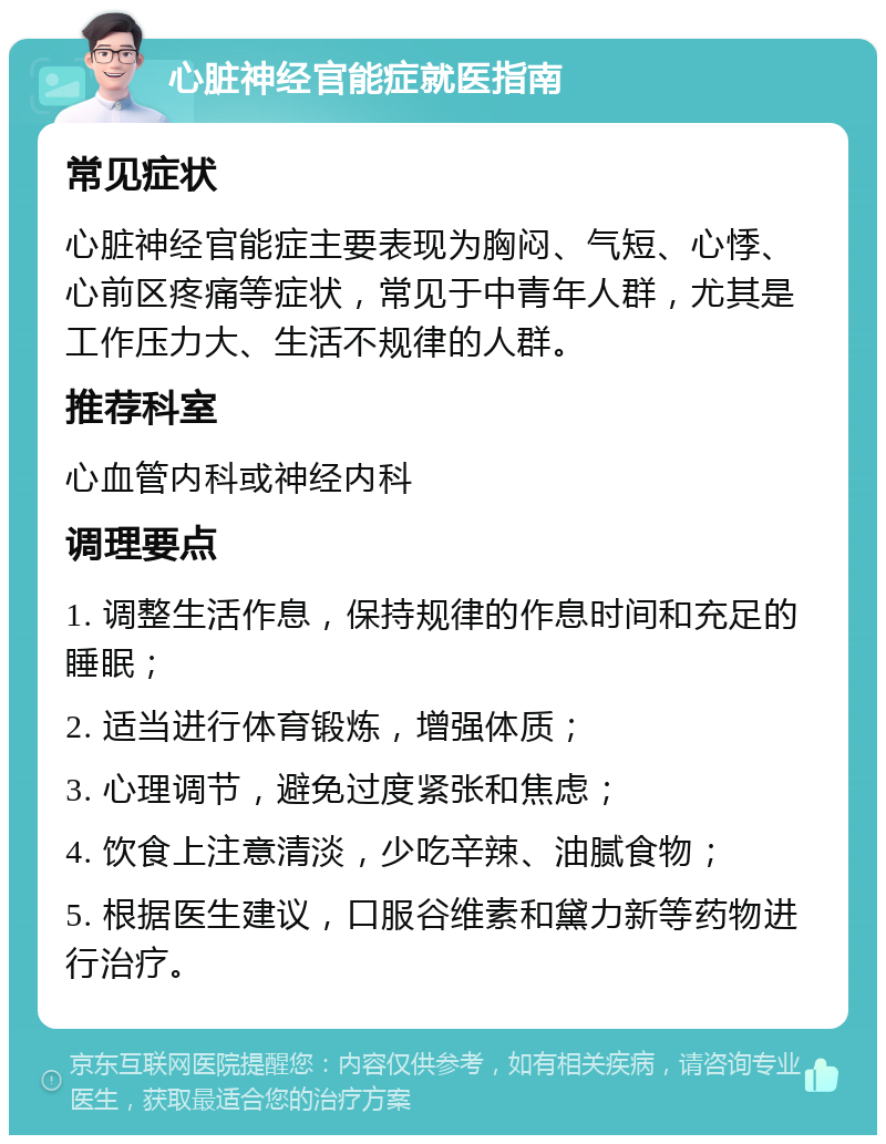 心脏神经官能症就医指南 常见症状 心脏神经官能症主要表现为胸闷、气短、心悸、心前区疼痛等症状，常见于中青年人群，尤其是工作压力大、生活不规律的人群。 推荐科室 心血管内科或神经内科 调理要点 1. 调整生活作息，保持规律的作息时间和充足的睡眠； 2. 适当进行体育锻炼，增强体质； 3. 心理调节，避免过度紧张和焦虑； 4. 饮食上注意清淡，少吃辛辣、油腻食物； 5. 根据医生建议，口服谷维素和黛力新等药物进行治疗。