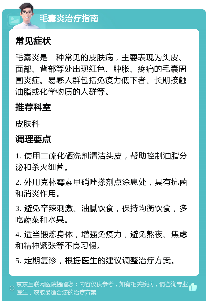 毛囊炎治疗指南 常见症状 毛囊炎是一种常见的皮肤病，主要表现为头皮、面部、背部等处出现红色、肿胀、疼痛的毛囊周围炎症。易感人群包括免疫力低下者、长期接触油脂或化学物质的人群等。 推荐科室 皮肤科 调理要点 1. 使用二硫化硒洗剂清洁头皮，帮助控制油脂分泌和杀灭细菌。 2. 外用克林霉素甲硝唑搽剂点涂患处，具有抗菌和消炎作用。 3. 避免辛辣刺激、油腻饮食，保持均衡饮食，多吃蔬菜和水果。 4. 适当锻炼身体，增强免疫力，避免熬夜、焦虑和精神紧张等不良习惯。 5. 定期复诊，根据医生的建议调整治疗方案。