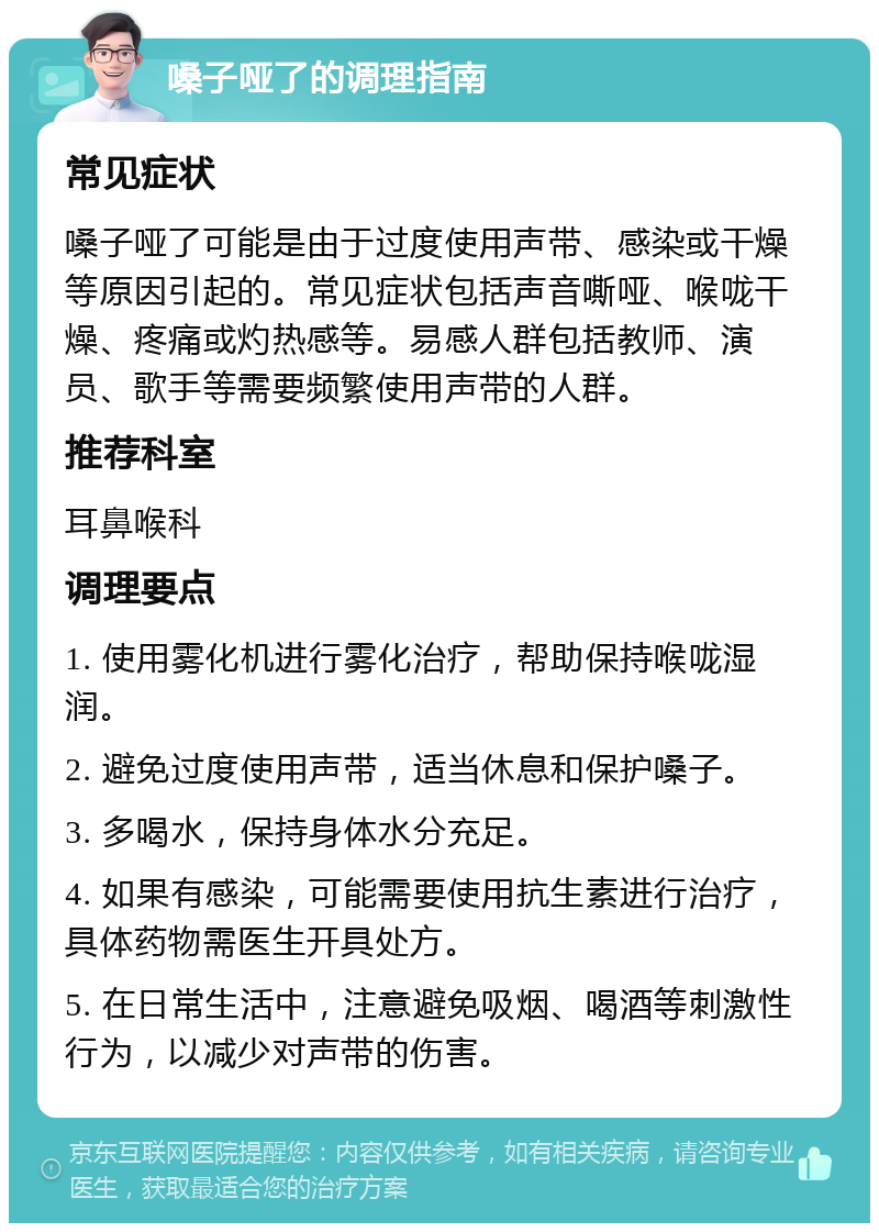 嗓子哑了的调理指南 常见症状 嗓子哑了可能是由于过度使用声带、感染或干燥等原因引起的。常见症状包括声音嘶哑、喉咙干燥、疼痛或灼热感等。易感人群包括教师、演员、歌手等需要频繁使用声带的人群。 推荐科室 耳鼻喉科 调理要点 1. 使用雾化机进行雾化治疗，帮助保持喉咙湿润。 2. 避免过度使用声带，适当休息和保护嗓子。 3. 多喝水，保持身体水分充足。 4. 如果有感染，可能需要使用抗生素进行治疗，具体药物需医生开具处方。 5. 在日常生活中，注意避免吸烟、喝酒等刺激性行为，以减少对声带的伤害。