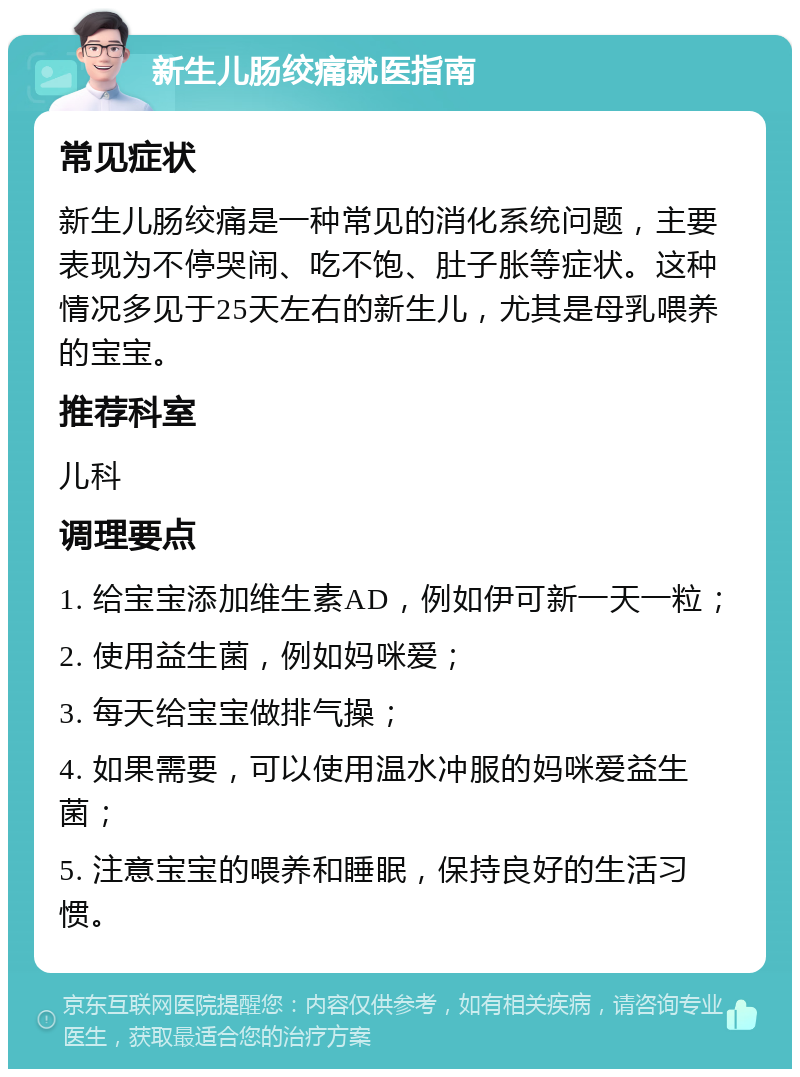 新生儿肠绞痛就医指南 常见症状 新生儿肠绞痛是一种常见的消化系统问题，主要表现为不停哭闹、吃不饱、肚子胀等症状。这种情况多见于25天左右的新生儿，尤其是母乳喂养的宝宝。 推荐科室 儿科 调理要点 1. 给宝宝添加维生素AD，例如伊可新一天一粒； 2. 使用益生菌，例如妈咪爱； 3. 每天给宝宝做排气操； 4. 如果需要，可以使用温水冲服的妈咪爱益生菌； 5. 注意宝宝的喂养和睡眠，保持良好的生活习惯。