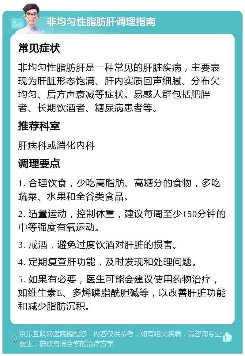 非均匀性脂肪肝调理指南 常见症状 非均匀性脂肪肝是一种常见的肝脏疾病，主要表现为肝脏形态饱满、肝内实质回声细腻、分布欠均匀、后方声衰减等症状。易感人群包括肥胖者、长期饮酒者、糖尿病患者等。 推荐科室 肝病科或消化内科 调理要点 1. 合理饮食，少吃高脂肪、高糖分的食物，多吃蔬菜、水果和全谷类食品。 2. 适量运动，控制体重，建议每周至少150分钟的中等强度有氧运动。 3. 戒酒，避免过度饮酒对肝脏的损害。 4. 定期复查肝功能，及时发现和处理问题。 5. 如果有必要，医生可能会建议使用药物治疗，如维生素E、多烯磷脂酰胆碱等，以改善肝脏功能和减少脂肪沉积。