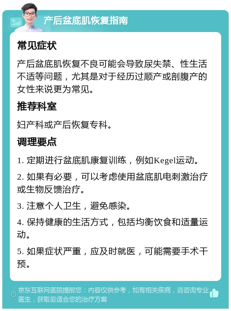 产后盆底肌恢复指南 常见症状 产后盆底肌恢复不良可能会导致尿失禁、性生活不适等问题，尤其是对于经历过顺产或剖腹产的女性来说更为常见。 推荐科室 妇产科或产后恢复专科。 调理要点 1. 定期进行盆底肌康复训练，例如Kegel运动。 2. 如果有必要，可以考虑使用盆底肌电刺激治疗或生物反馈治疗。 3. 注意个人卫生，避免感染。 4. 保持健康的生活方式，包括均衡饮食和适量运动。 5. 如果症状严重，应及时就医，可能需要手术干预。