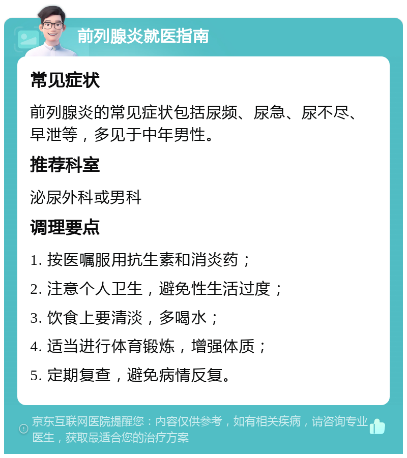 前列腺炎就医指南 常见症状 前列腺炎的常见症状包括尿频、尿急、尿不尽、早泄等，多见于中年男性。 推荐科室 泌尿外科或男科 调理要点 1. 按医嘱服用抗生素和消炎药； 2. 注意个人卫生，避免性生活过度； 3. 饮食上要清淡，多喝水； 4. 适当进行体育锻炼，增强体质； 5. 定期复查，避免病情反复。