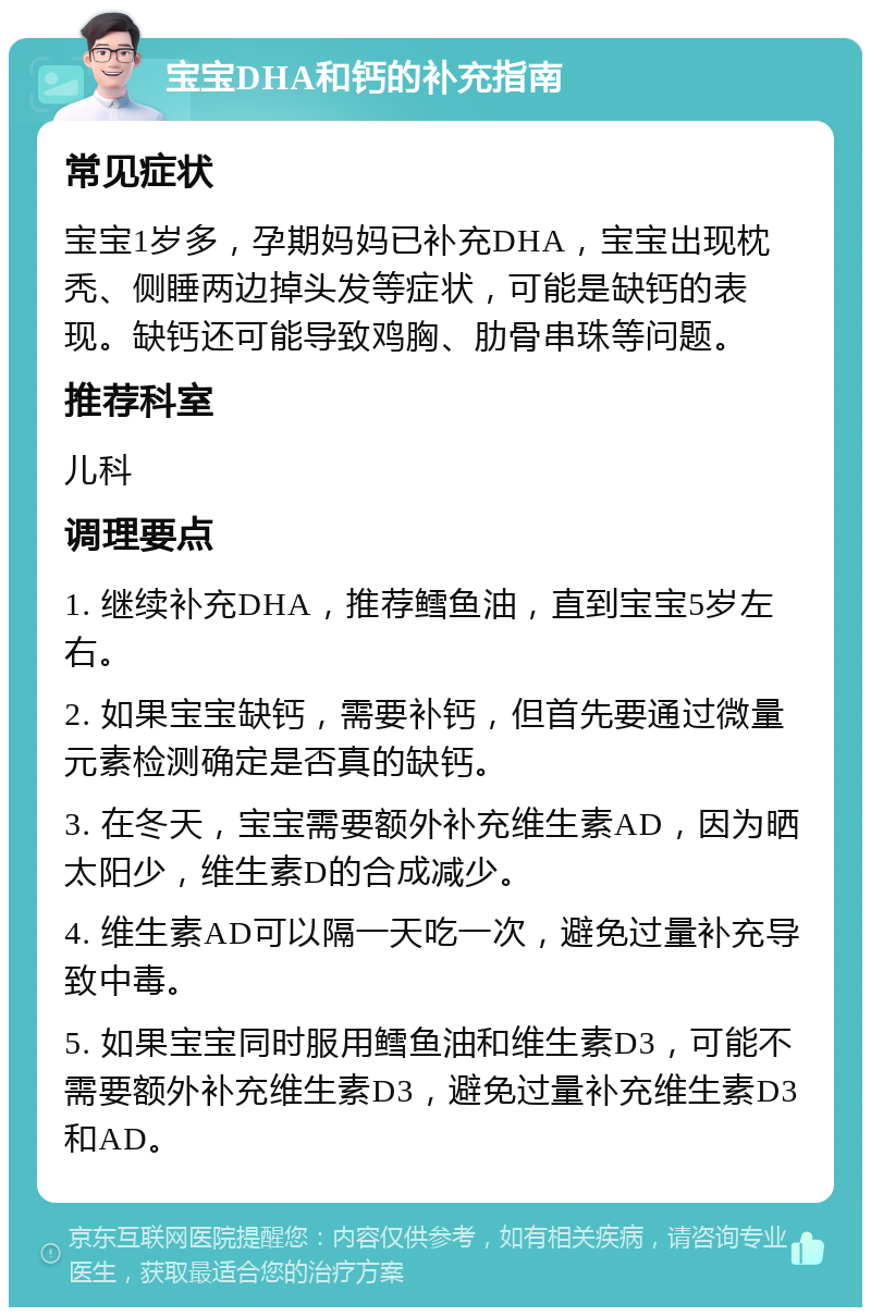 宝宝DHA和钙的补充指南 常见症状 宝宝1岁多，孕期妈妈已补充DHA，宝宝出现枕秃、侧睡两边掉头发等症状，可能是缺钙的表现。缺钙还可能导致鸡胸、肋骨串珠等问题。 推荐科室 儿科 调理要点 1. 继续补充DHA，推荐鳕鱼油，直到宝宝5岁左右。 2. 如果宝宝缺钙，需要补钙，但首先要通过微量元素检测确定是否真的缺钙。 3. 在冬天，宝宝需要额外补充维生素AD，因为晒太阳少，维生素D的合成减少。 4. 维生素AD可以隔一天吃一次，避免过量补充导致中毒。 5. 如果宝宝同时服用鳕鱼油和维生素D3，可能不需要额外补充维生素D3，避免过量补充维生素D3和AD。