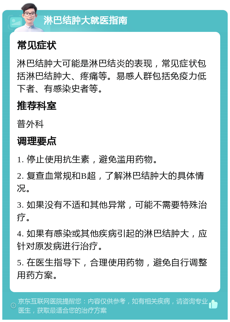 淋巴结肿大就医指南 常见症状 淋巴结肿大可能是淋巴结炎的表现，常见症状包括淋巴结肿大、疼痛等。易感人群包括免疫力低下者、有感染史者等。 推荐科室 普外科 调理要点 1. 停止使用抗生素，避免滥用药物。 2. 复查血常规和B超，了解淋巴结肿大的具体情况。 3. 如果没有不适和其他异常，可能不需要特殊治疗。 4. 如果有感染或其他疾病引起的淋巴结肿大，应针对原发病进行治疗。 5. 在医生指导下，合理使用药物，避免自行调整用药方案。