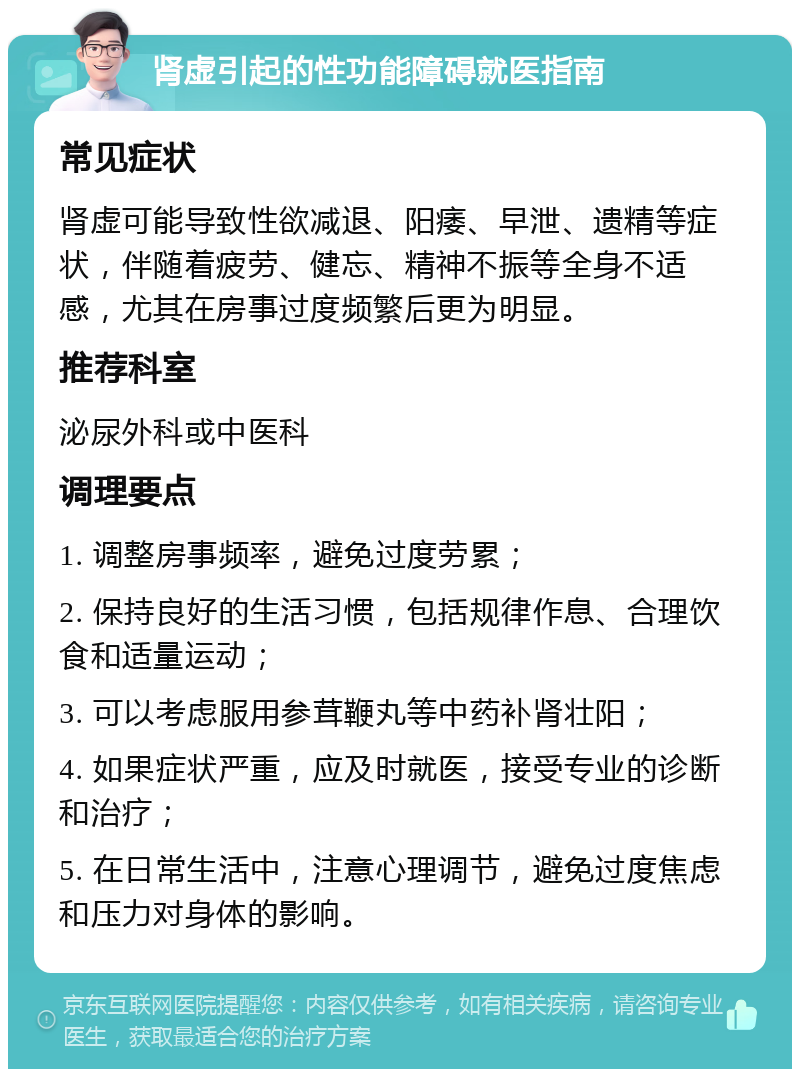 肾虚引起的性功能障碍就医指南 常见症状 肾虚可能导致性欲减退、阳痿、早泄、遗精等症状，伴随着疲劳、健忘、精神不振等全身不适感，尤其在房事过度频繁后更为明显。 推荐科室 泌尿外科或中医科 调理要点 1. 调整房事频率，避免过度劳累； 2. 保持良好的生活习惯，包括规律作息、合理饮食和适量运动； 3. 可以考虑服用参茸鞭丸等中药补肾壮阳； 4. 如果症状严重，应及时就医，接受专业的诊断和治疗； 5. 在日常生活中，注意心理调节，避免过度焦虑和压力对身体的影响。