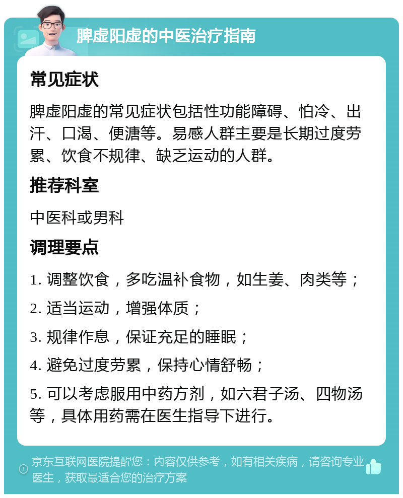 脾虚阳虚的中医治疗指南 常见症状 脾虚阳虚的常见症状包括性功能障碍、怕冷、出汗、口渴、便溏等。易感人群主要是长期过度劳累、饮食不规律、缺乏运动的人群。 推荐科室 中医科或男科 调理要点 1. 调整饮食，多吃温补食物，如生姜、肉类等； 2. 适当运动，增强体质； 3. 规律作息，保证充足的睡眠； 4. 避免过度劳累，保持心情舒畅； 5. 可以考虑服用中药方剂，如六君子汤、四物汤等，具体用药需在医生指导下进行。