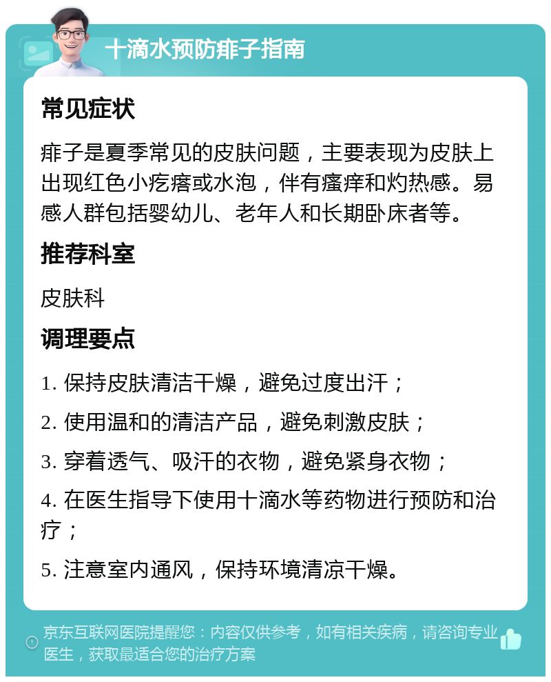 十滴水预防痱子指南 常见症状 痱子是夏季常见的皮肤问题，主要表现为皮肤上出现红色小疙瘩或水泡，伴有瘙痒和灼热感。易感人群包括婴幼儿、老年人和长期卧床者等。 推荐科室 皮肤科 调理要点 1. 保持皮肤清洁干燥，避免过度出汗； 2. 使用温和的清洁产品，避免刺激皮肤； 3. 穿着透气、吸汗的衣物，避免紧身衣物； 4. 在医生指导下使用十滴水等药物进行预防和治疗； 5. 注意室内通风，保持环境清凉干燥。