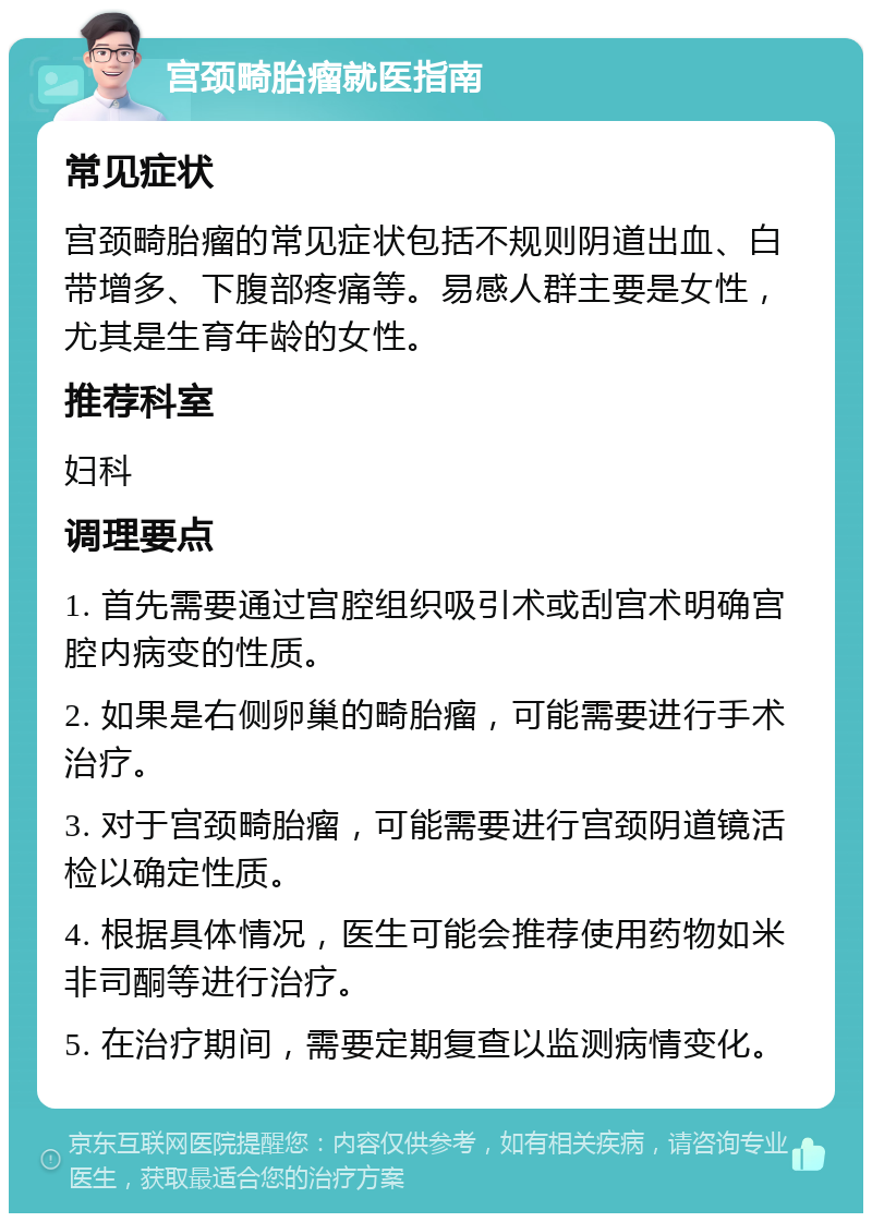 宫颈畸胎瘤就医指南 常见症状 宫颈畸胎瘤的常见症状包括不规则阴道出血、白带增多、下腹部疼痛等。易感人群主要是女性，尤其是生育年龄的女性。 推荐科室 妇科 调理要点 1. 首先需要通过宫腔组织吸引术或刮宫术明确宫腔内病变的性质。 2. 如果是右侧卵巢的畸胎瘤，可能需要进行手术治疗。 3. 对于宫颈畸胎瘤，可能需要进行宫颈阴道镜活检以确定性质。 4. 根据具体情况，医生可能会推荐使用药物如米非司酮等进行治疗。 5. 在治疗期间，需要定期复查以监测病情变化。