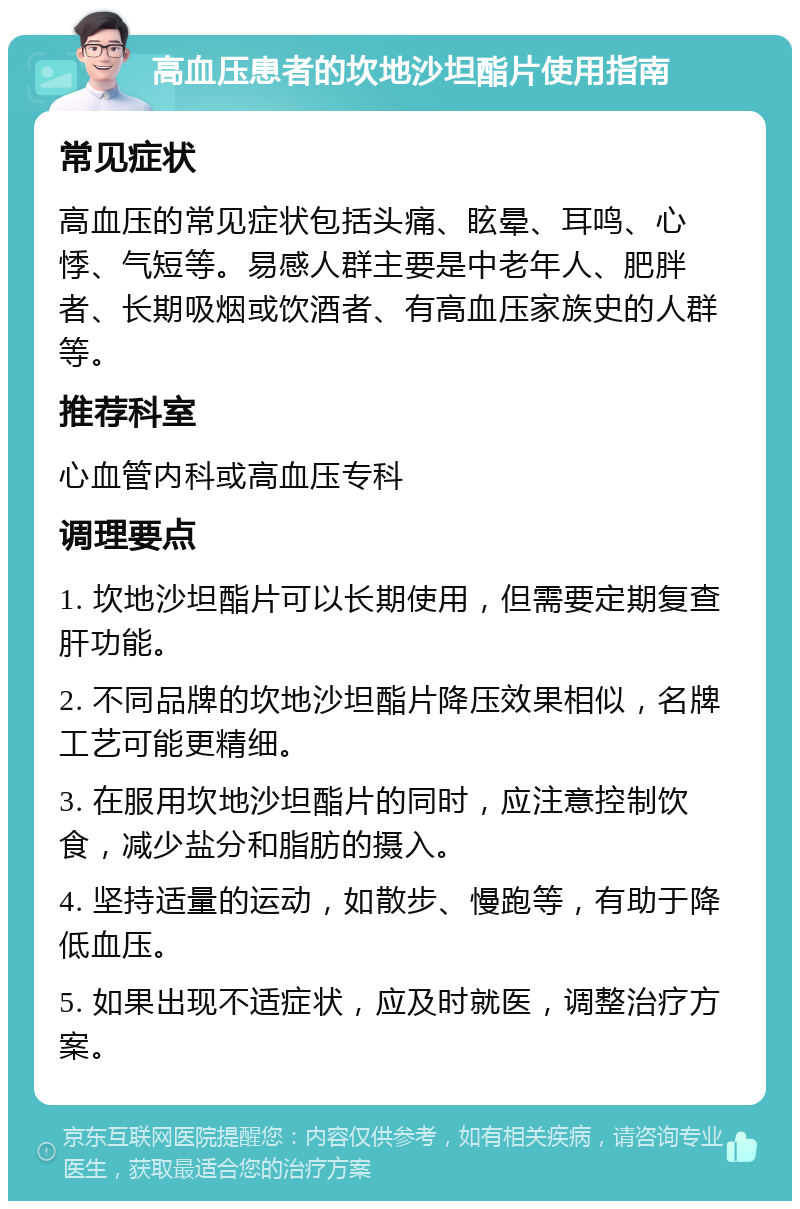 高血压患者的坎地沙坦酯片使用指南 常见症状 高血压的常见症状包括头痛、眩晕、耳鸣、心悸、气短等。易感人群主要是中老年人、肥胖者、长期吸烟或饮酒者、有高血压家族史的人群等。 推荐科室 心血管内科或高血压专科 调理要点 1. 坎地沙坦酯片可以长期使用，但需要定期复查肝功能。 2. 不同品牌的坎地沙坦酯片降压效果相似，名牌工艺可能更精细。 3. 在服用坎地沙坦酯片的同时，应注意控制饮食，减少盐分和脂肪的摄入。 4. 坚持适量的运动，如散步、慢跑等，有助于降低血压。 5. 如果出现不适症状，应及时就医，调整治疗方案。