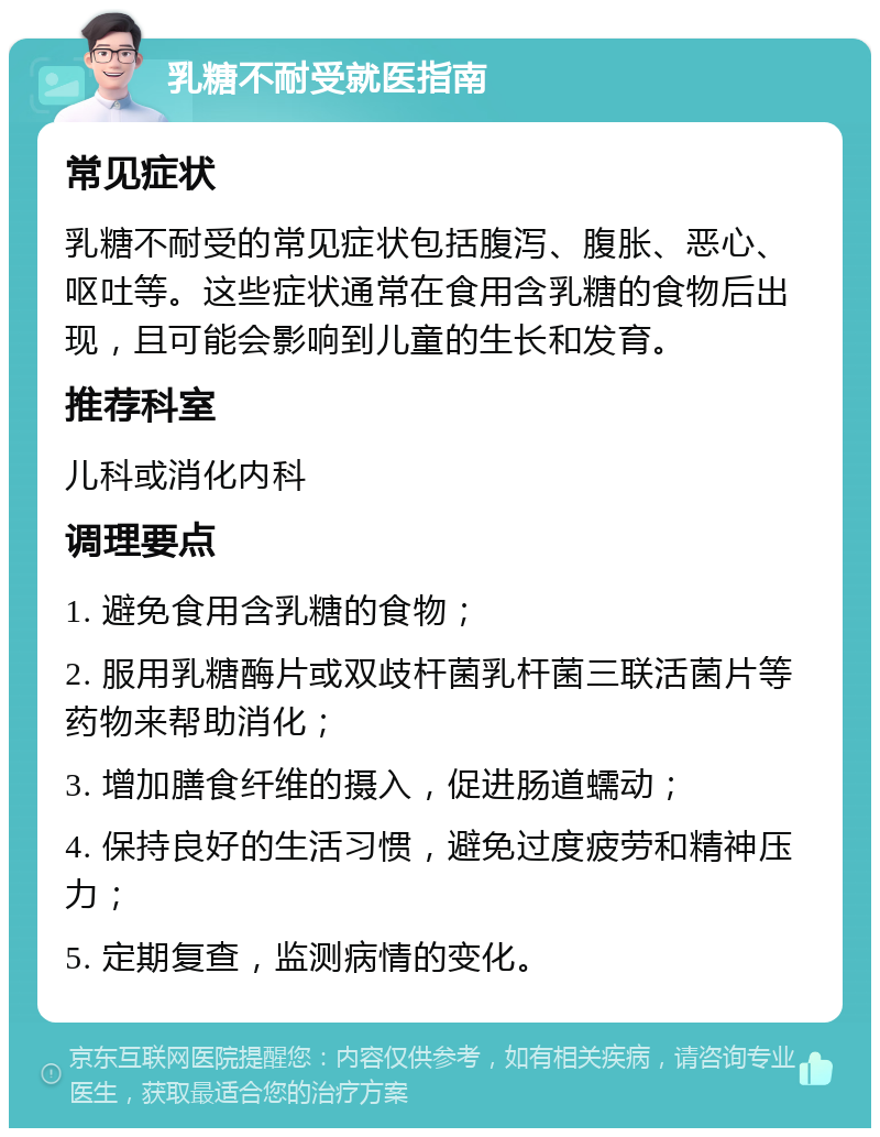 乳糖不耐受就医指南 常见症状 乳糖不耐受的常见症状包括腹泻、腹胀、恶心、呕吐等。这些症状通常在食用含乳糖的食物后出现，且可能会影响到儿童的生长和发育。 推荐科室 儿科或消化内科 调理要点 1. 避免食用含乳糖的食物； 2. 服用乳糖酶片或双歧杆菌乳杆菌三联活菌片等药物来帮助消化； 3. 增加膳食纤维的摄入，促进肠道蠕动； 4. 保持良好的生活习惯，避免过度疲劳和精神压力； 5. 定期复查，监测病情的变化。