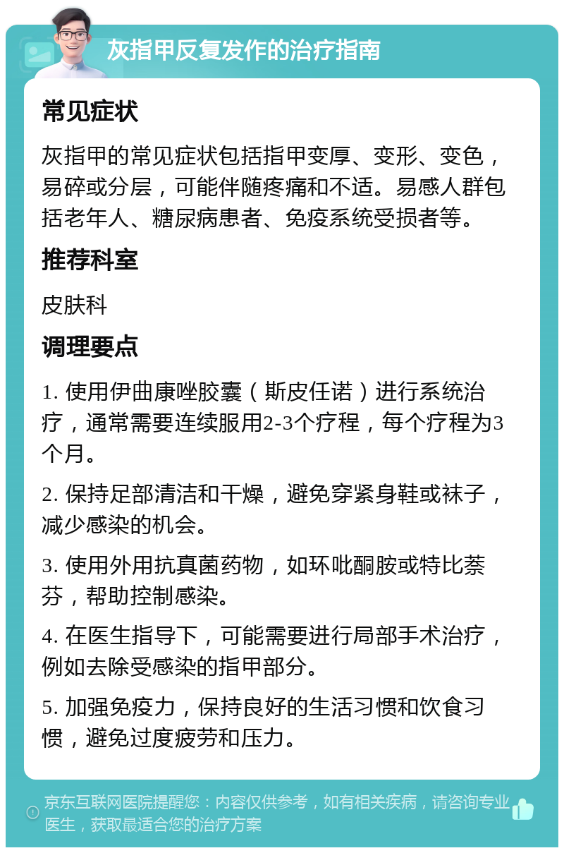 灰指甲反复发作的治疗指南 常见症状 灰指甲的常见症状包括指甲变厚、变形、变色，易碎或分层，可能伴随疼痛和不适。易感人群包括老年人、糖尿病患者、免疫系统受损者等。 推荐科室 皮肤科 调理要点 1. 使用伊曲康唑胶囊（斯皮任诺）进行系统治疗，通常需要连续服用2-3个疗程，每个疗程为3个月。 2. 保持足部清洁和干燥，避免穿紧身鞋或袜子，减少感染的机会。 3. 使用外用抗真菌药物，如环吡酮胺或特比萘芬，帮助控制感染。 4. 在医生指导下，可能需要进行局部手术治疗，例如去除受感染的指甲部分。 5. 加强免疫力，保持良好的生活习惯和饮食习惯，避免过度疲劳和压力。