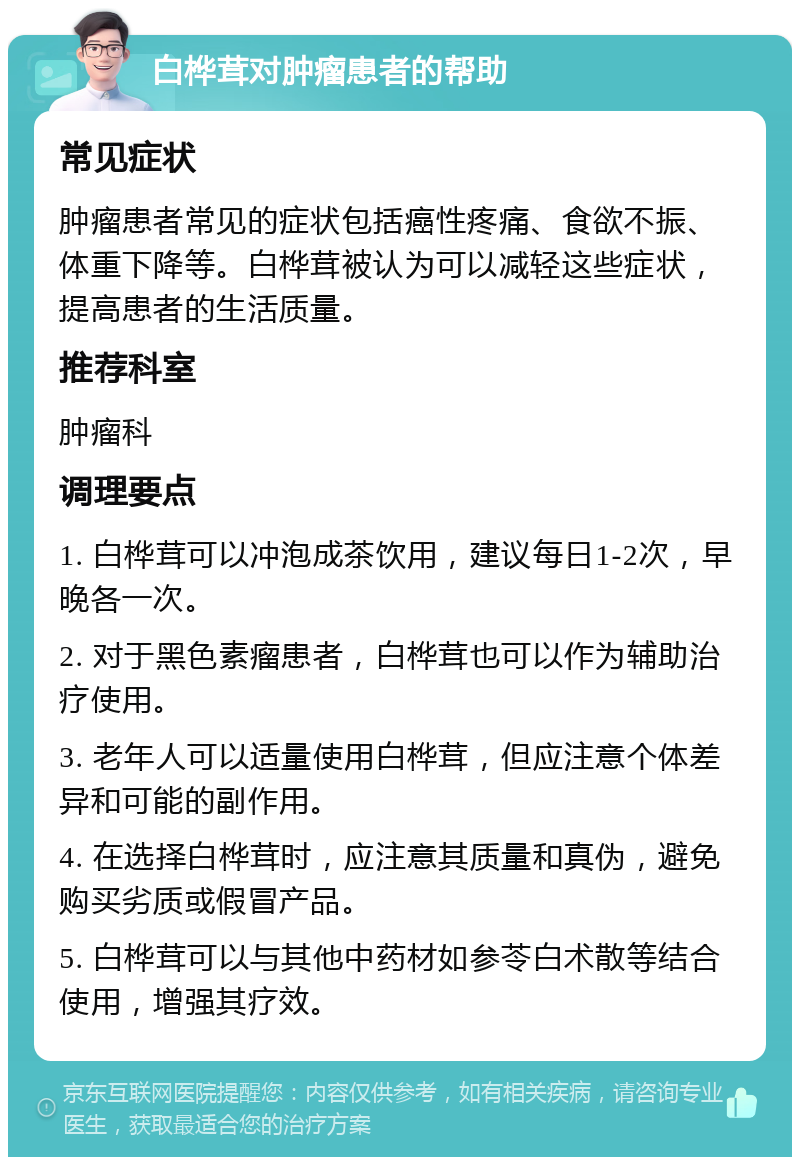 白桦茸对肿瘤患者的帮助 常见症状 肿瘤患者常见的症状包括癌性疼痛、食欲不振、体重下降等。白桦茸被认为可以减轻这些症状，提高患者的生活质量。 推荐科室 肿瘤科 调理要点 1. 白桦茸可以冲泡成茶饮用，建议每日1-2次，早晚各一次。 2. 对于黑色素瘤患者，白桦茸也可以作为辅助治疗使用。 3. 老年人可以适量使用白桦茸，但应注意个体差异和可能的副作用。 4. 在选择白桦茸时，应注意其质量和真伪，避免购买劣质或假冒产品。 5. 白桦茸可以与其他中药材如参苓白术散等结合使用，增强其疗效。