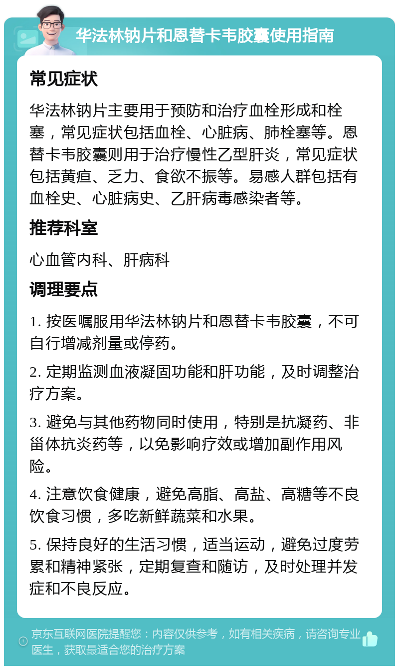 华法林钠片和恩替卡韦胶囊使用指南 常见症状 华法林钠片主要用于预防和治疗血栓形成和栓塞，常见症状包括血栓、心脏病、肺栓塞等。恩替卡韦胶囊则用于治疗慢性乙型肝炎，常见症状包括黄疸、乏力、食欲不振等。易感人群包括有血栓史、心脏病史、乙肝病毒感染者等。 推荐科室 心血管内科、肝病科 调理要点 1. 按医嘱服用华法林钠片和恩替卡韦胶囊，不可自行增减剂量或停药。 2. 定期监测血液凝固功能和肝功能，及时调整治疗方案。 3. 避免与其他药物同时使用，特别是抗凝药、非甾体抗炎药等，以免影响疗效或增加副作用风险。 4. 注意饮食健康，避免高脂、高盐、高糖等不良饮食习惯，多吃新鲜蔬菜和水果。 5. 保持良好的生活习惯，适当运动，避免过度劳累和精神紧张，定期复查和随访，及时处理并发症和不良反应。