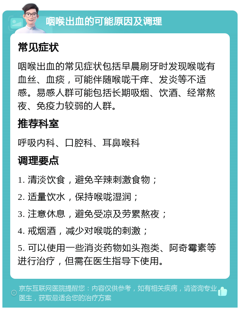 咽喉出血的可能原因及调理 常见症状 咽喉出血的常见症状包括早晨刷牙时发现喉咙有血丝、血痰，可能伴随喉咙干痒、发炎等不适感。易感人群可能包括长期吸烟、饮酒、经常熬夜、免疫力较弱的人群。 推荐科室 呼吸内科、口腔科、耳鼻喉科 调理要点 1. 清淡饮食，避免辛辣刺激食物； 2. 适量饮水，保持喉咙湿润； 3. 注意休息，避免受凉及劳累熬夜； 4. 戒烟酒，减少对喉咙的刺激； 5. 可以使用一些消炎药物如头孢类、阿奇霉素等进行治疗，但需在医生指导下使用。