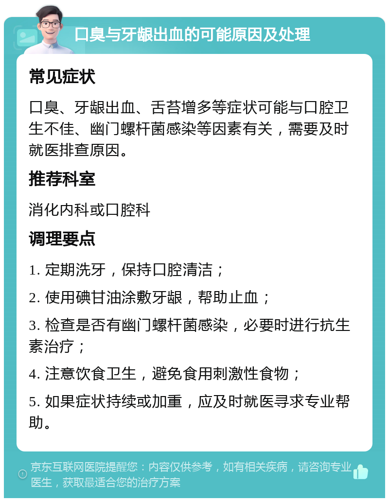 口臭与牙龈出血的可能原因及处理 常见症状 口臭、牙龈出血、舌苔增多等症状可能与口腔卫生不佳、幽门螺杆菌感染等因素有关，需要及时就医排查原因。 推荐科室 消化内科或口腔科 调理要点 1. 定期洗牙，保持口腔清洁； 2. 使用碘甘油涂敷牙龈，帮助止血； 3. 检查是否有幽门螺杆菌感染，必要时进行抗生素治疗； 4. 注意饮食卫生，避免食用刺激性食物； 5. 如果症状持续或加重，应及时就医寻求专业帮助。