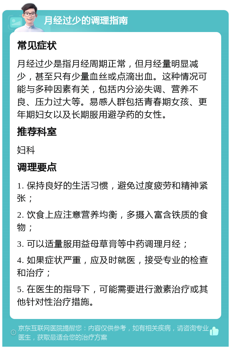 月经过少的调理指南 常见症状 月经过少是指月经周期正常，但月经量明显减少，甚至只有少量血丝或点滴出血。这种情况可能与多种因素有关，包括内分泌失调、营养不良、压力过大等。易感人群包括青春期女孩、更年期妇女以及长期服用避孕药的女性。 推荐科室 妇科 调理要点 1. 保持良好的生活习惯，避免过度疲劳和精神紧张； 2. 饮食上应注意营养均衡，多摄入富含铁质的食物； 3. 可以适量服用益母草膏等中药调理月经； 4. 如果症状严重，应及时就医，接受专业的检查和治疗； 5. 在医生的指导下，可能需要进行激素治疗或其他针对性治疗措施。