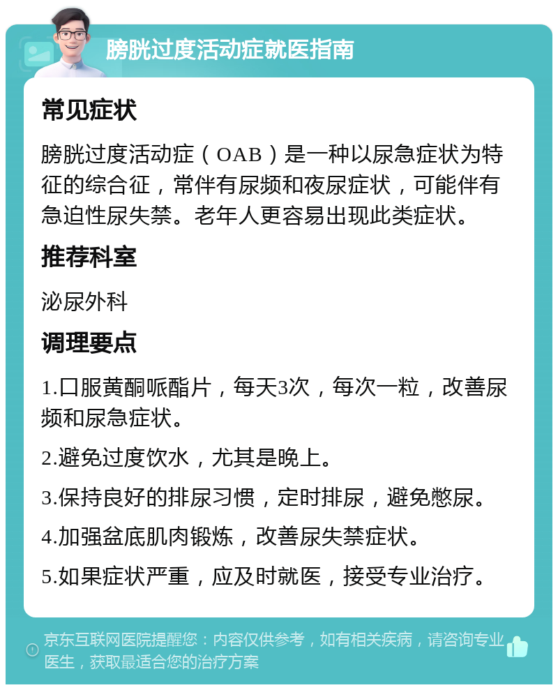 膀胱过度活动症就医指南 常见症状 膀胱过度活动症（OAB）是一种以尿急症状为特征的综合征，常伴有尿频和夜尿症状，可能伴有急迫性尿失禁。老年人更容易出现此类症状。 推荐科室 泌尿外科 调理要点 1.口服黄酮哌酯片，每天3次，每次一粒，改善尿频和尿急症状。 2.避免过度饮水，尤其是晚上。 3.保持良好的排尿习惯，定时排尿，避免憋尿。 4.加强盆底肌肉锻炼，改善尿失禁症状。 5.如果症状严重，应及时就医，接受专业治疗。