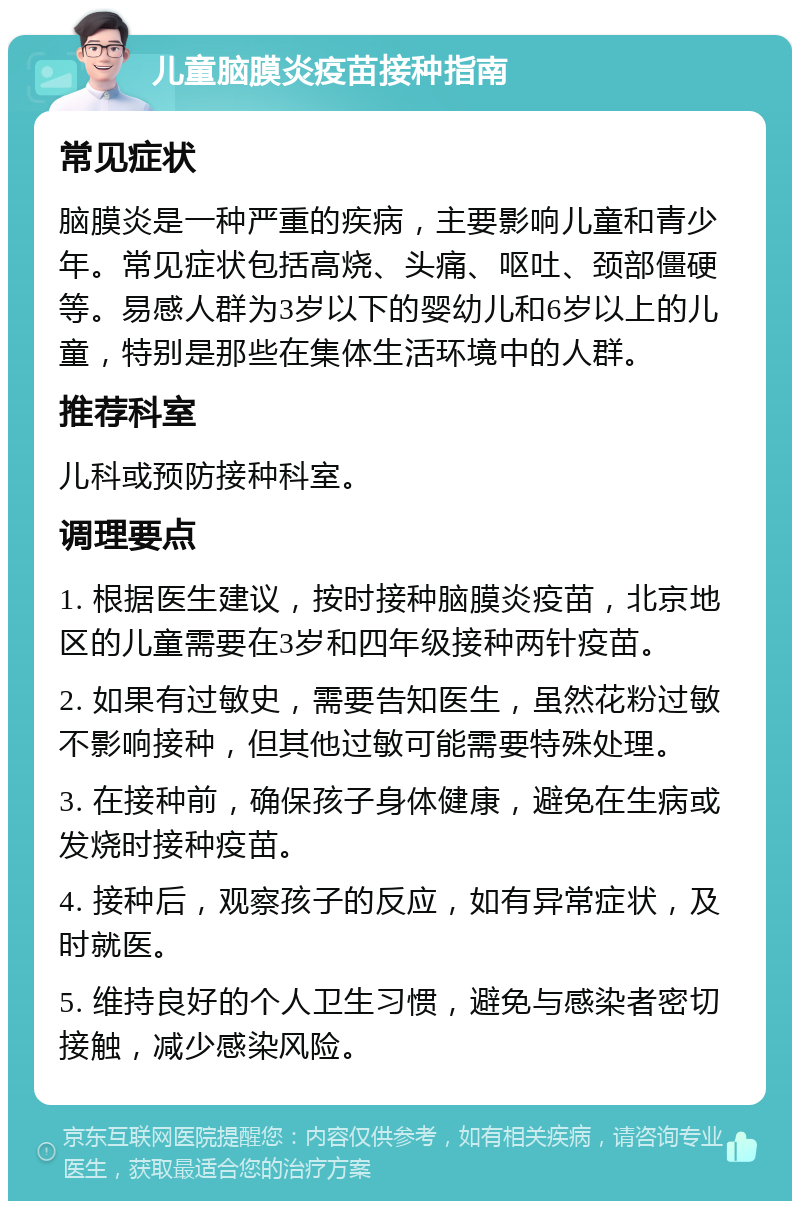 儿童脑膜炎疫苗接种指南 常见症状 脑膜炎是一种严重的疾病，主要影响儿童和青少年。常见症状包括高烧、头痛、呕吐、颈部僵硬等。易感人群为3岁以下的婴幼儿和6岁以上的儿童，特别是那些在集体生活环境中的人群。 推荐科室 儿科或预防接种科室。 调理要点 1. 根据医生建议，按时接种脑膜炎疫苗，北京地区的儿童需要在3岁和四年级接种两针疫苗。 2. 如果有过敏史，需要告知医生，虽然花粉过敏不影响接种，但其他过敏可能需要特殊处理。 3. 在接种前，确保孩子身体健康，避免在生病或发烧时接种疫苗。 4. 接种后，观察孩子的反应，如有异常症状，及时就医。 5. 维持良好的个人卫生习惯，避免与感染者密切接触，减少感染风险。