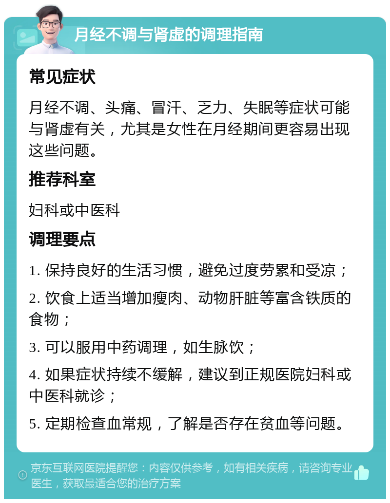 月经不调与肾虚的调理指南 常见症状 月经不调、头痛、冒汗、乏力、失眠等症状可能与肾虚有关，尤其是女性在月经期间更容易出现这些问题。 推荐科室 妇科或中医科 调理要点 1. 保持良好的生活习惯，避免过度劳累和受凉； 2. 饮食上适当增加瘦肉、动物肝脏等富含铁质的食物； 3. 可以服用中药调理，如生脉饮； 4. 如果症状持续不缓解，建议到正规医院妇科或中医科就诊； 5. 定期检查血常规，了解是否存在贫血等问题。