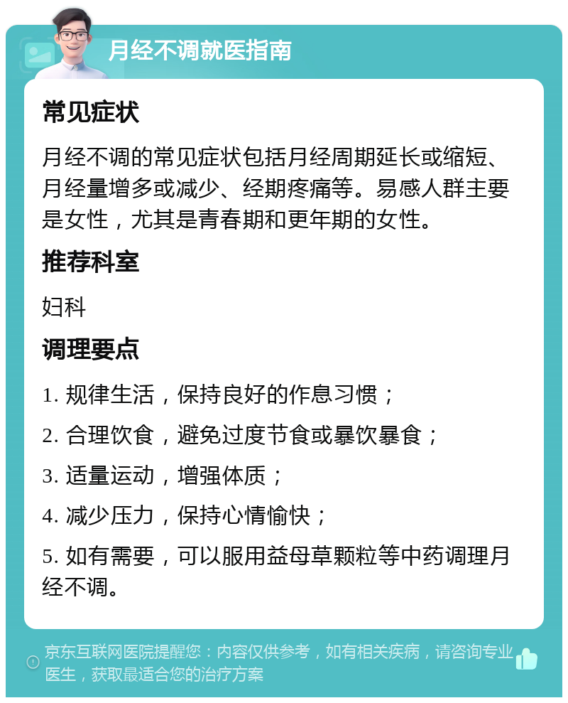 月经不调就医指南 常见症状 月经不调的常见症状包括月经周期延长或缩短、月经量增多或减少、经期疼痛等。易感人群主要是女性，尤其是青春期和更年期的女性。 推荐科室 妇科 调理要点 1. 规律生活，保持良好的作息习惯； 2. 合理饮食，避免过度节食或暴饮暴食； 3. 适量运动，增强体质； 4. 减少压力，保持心情愉快； 5. 如有需要，可以服用益母草颗粒等中药调理月经不调。