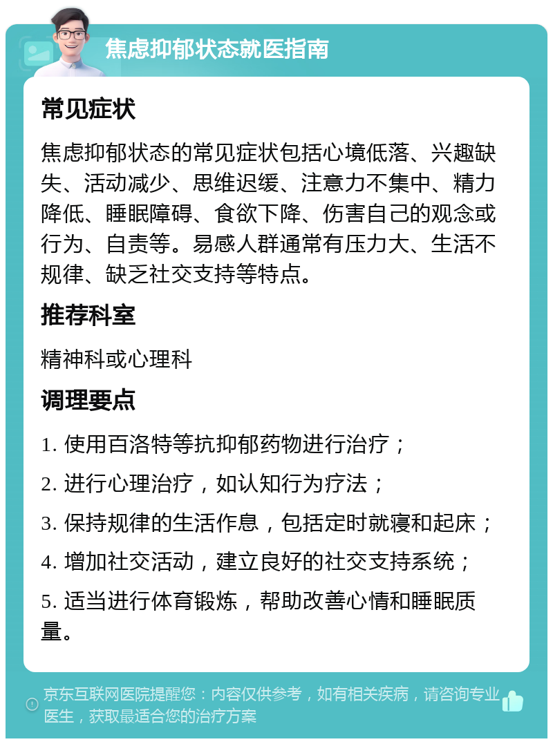 焦虑抑郁状态就医指南 常见症状 焦虑抑郁状态的常见症状包括心境低落、兴趣缺失、活动减少、思维迟缓、注意力不集中、精力降低、睡眠障碍、食欲下降、伤害自己的观念或行为、自责等。易感人群通常有压力大、生活不规律、缺乏社交支持等特点。 推荐科室 精神科或心理科 调理要点 1. 使用百洛特等抗抑郁药物进行治疗； 2. 进行心理治疗，如认知行为疗法； 3. 保持规律的生活作息，包括定时就寝和起床； 4. 增加社交活动，建立良好的社交支持系统； 5. 适当进行体育锻炼，帮助改善心情和睡眠质量。