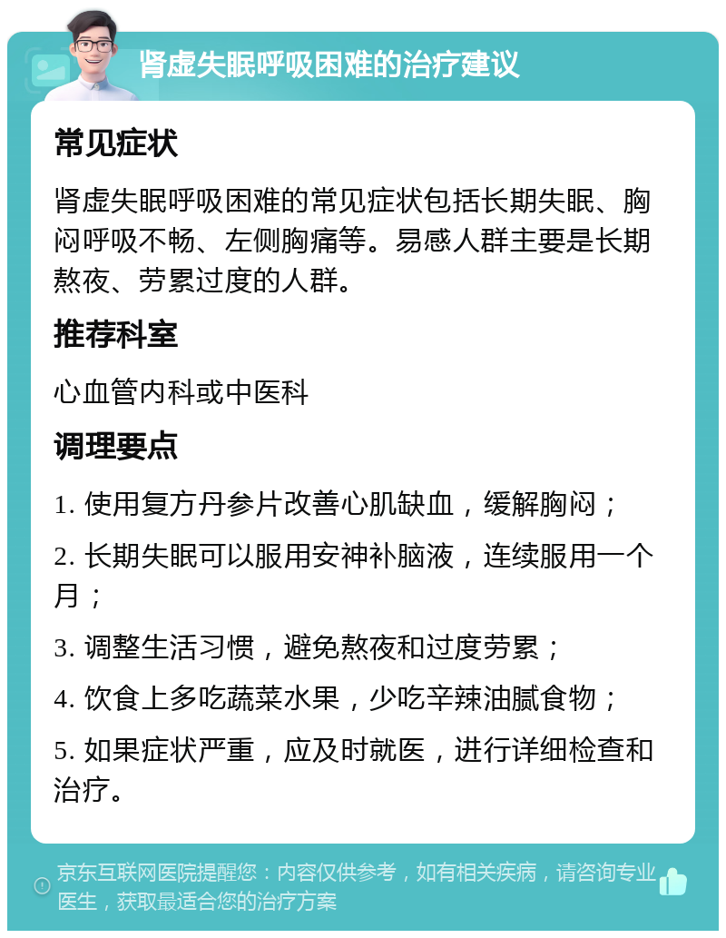 肾虚失眠呼吸困难的治疗建议 常见症状 肾虚失眠呼吸困难的常见症状包括长期失眠、胸闷呼吸不畅、左侧胸痛等。易感人群主要是长期熬夜、劳累过度的人群。 推荐科室 心血管内科或中医科 调理要点 1. 使用复方丹参片改善心肌缺血，缓解胸闷； 2. 长期失眠可以服用安神补脑液，连续服用一个月； 3. 调整生活习惯，避免熬夜和过度劳累； 4. 饮食上多吃蔬菜水果，少吃辛辣油腻食物； 5. 如果症状严重，应及时就医，进行详细检查和治疗。