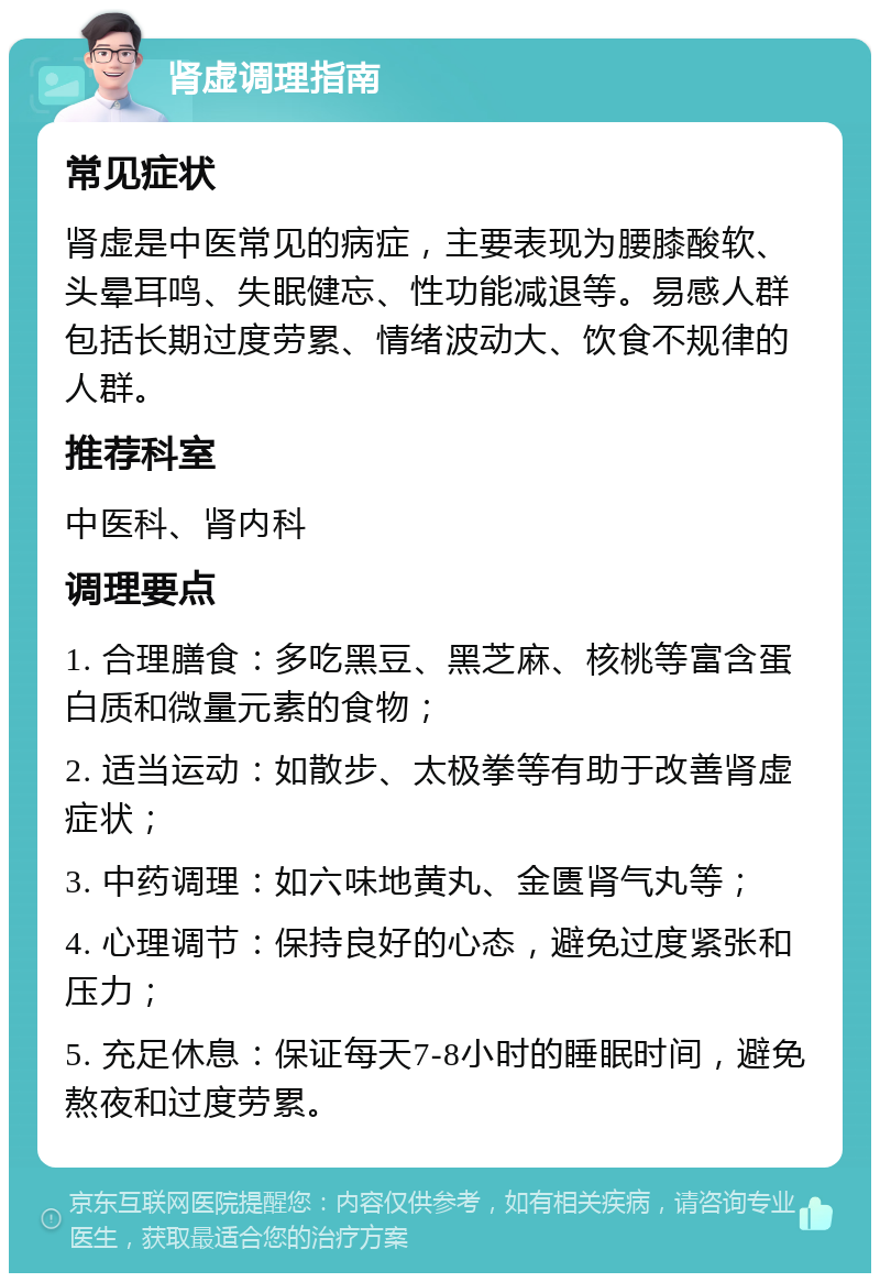 肾虚调理指南 常见症状 肾虚是中医常见的病症，主要表现为腰膝酸软、头晕耳鸣、失眠健忘、性功能减退等。易感人群包括长期过度劳累、情绪波动大、饮食不规律的人群。 推荐科室 中医科、肾内科 调理要点 1. 合理膳食：多吃黑豆、黑芝麻、核桃等富含蛋白质和微量元素的食物； 2. 适当运动：如散步、太极拳等有助于改善肾虚症状； 3. 中药调理：如六味地黄丸、金匮肾气丸等； 4. 心理调节：保持良好的心态，避免过度紧张和压力； 5. 充足休息：保证每天7-8小时的睡眠时间，避免熬夜和过度劳累。