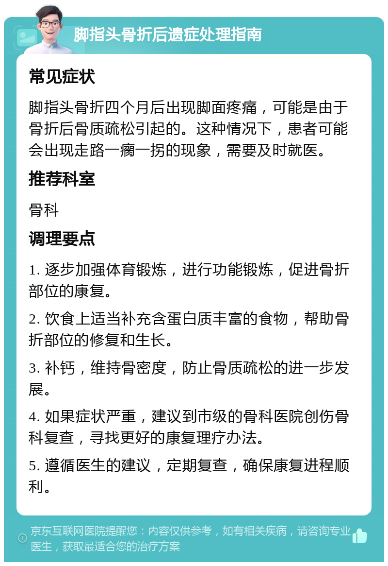 脚指头骨折后遗症处理指南 常见症状 脚指头骨折四个月后出现脚面疼痛，可能是由于骨折后骨质疏松引起的。这种情况下，患者可能会出现走路一瘸一拐的现象，需要及时就医。 推荐科室 骨科 调理要点 1. 逐步加强体育锻炼，进行功能锻炼，促进骨折部位的康复。 2. 饮食上适当补充含蛋白质丰富的食物，帮助骨折部位的修复和生长。 3. 补钙，维持骨密度，防止骨质疏松的进一步发展。 4. 如果症状严重，建议到市级的骨科医院创伤骨科复查，寻找更好的康复理疗办法。 5. 遵循医生的建议，定期复查，确保康复进程顺利。