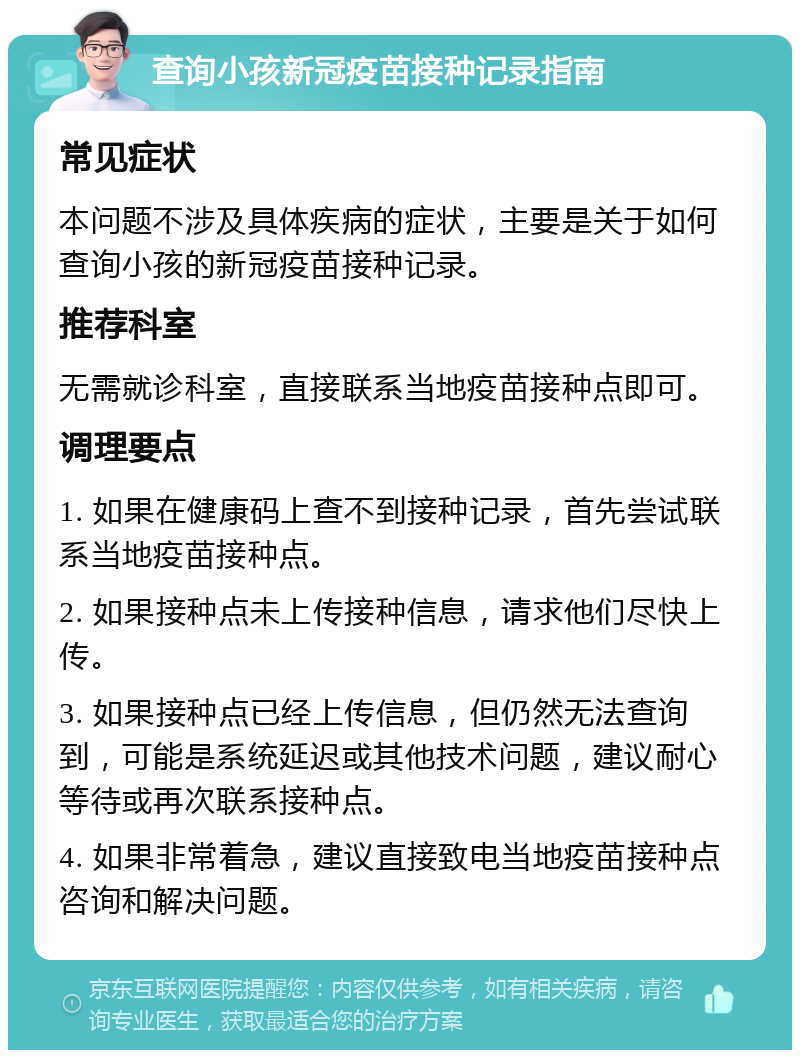 查询小孩新冠疫苗接种记录指南 常见症状 本问题不涉及具体疾病的症状，主要是关于如何查询小孩的新冠疫苗接种记录。 推荐科室 无需就诊科室，直接联系当地疫苗接种点即可。 调理要点 1. 如果在健康码上查不到接种记录，首先尝试联系当地疫苗接种点。 2. 如果接种点未上传接种信息，请求他们尽快上传。 3. 如果接种点已经上传信息，但仍然无法查询到，可能是系统延迟或其他技术问题，建议耐心等待或再次联系接种点。 4. 如果非常着急，建议直接致电当地疫苗接种点咨询和解决问题。