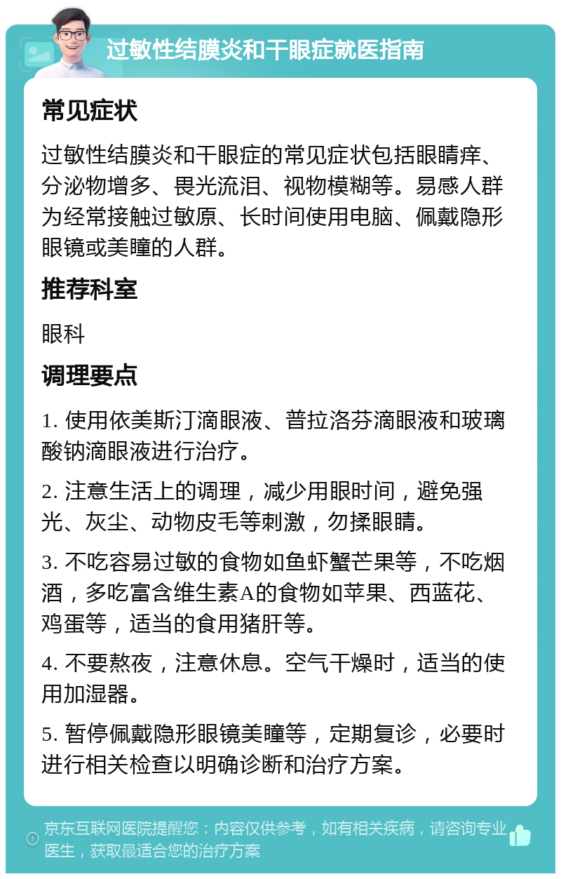 过敏性结膜炎和干眼症就医指南 常见症状 过敏性结膜炎和干眼症的常见症状包括眼睛痒、分泌物增多、畏光流泪、视物模糊等。易感人群为经常接触过敏原、长时间使用电脑、佩戴隐形眼镜或美瞳的人群。 推荐科室 眼科 调理要点 1. 使用依美斯汀滴眼液、普拉洛芬滴眼液和玻璃酸钠滴眼液进行治疗。 2. 注意生活上的调理，减少用眼时间，避免强光、灰尘、动物皮毛等刺激，勿揉眼睛。 3. 不吃容易过敏的食物如鱼虾蟹芒果等，不吃烟酒，多吃富含维生素A的食物如苹果、西蓝花、鸡蛋等，适当的食用猪肝等。 4. 不要熬夜，注意休息。空气干燥时，适当的使用加湿器。 5. 暂停佩戴隐形眼镜美瞳等，定期复诊，必要时进行相关检查以明确诊断和治疗方案。