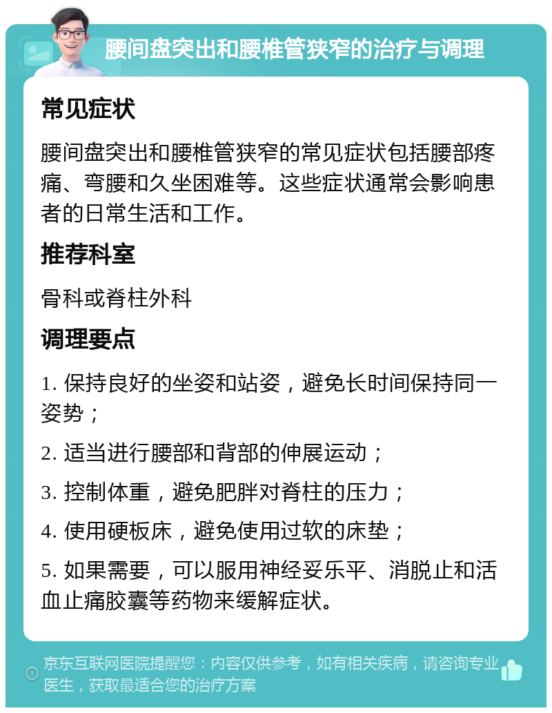 腰间盘突出和腰椎管狭窄的治疗与调理 常见症状 腰间盘突出和腰椎管狭窄的常见症状包括腰部疼痛、弯腰和久坐困难等。这些症状通常会影响患者的日常生活和工作。 推荐科室 骨科或脊柱外科 调理要点 1. 保持良好的坐姿和站姿，避免长时间保持同一姿势； 2. 适当进行腰部和背部的伸展运动； 3. 控制体重，避免肥胖对脊柱的压力； 4. 使用硬板床，避免使用过软的床垫； 5. 如果需要，可以服用神经妥乐平、消脱止和活血止痛胶囊等药物来缓解症状。