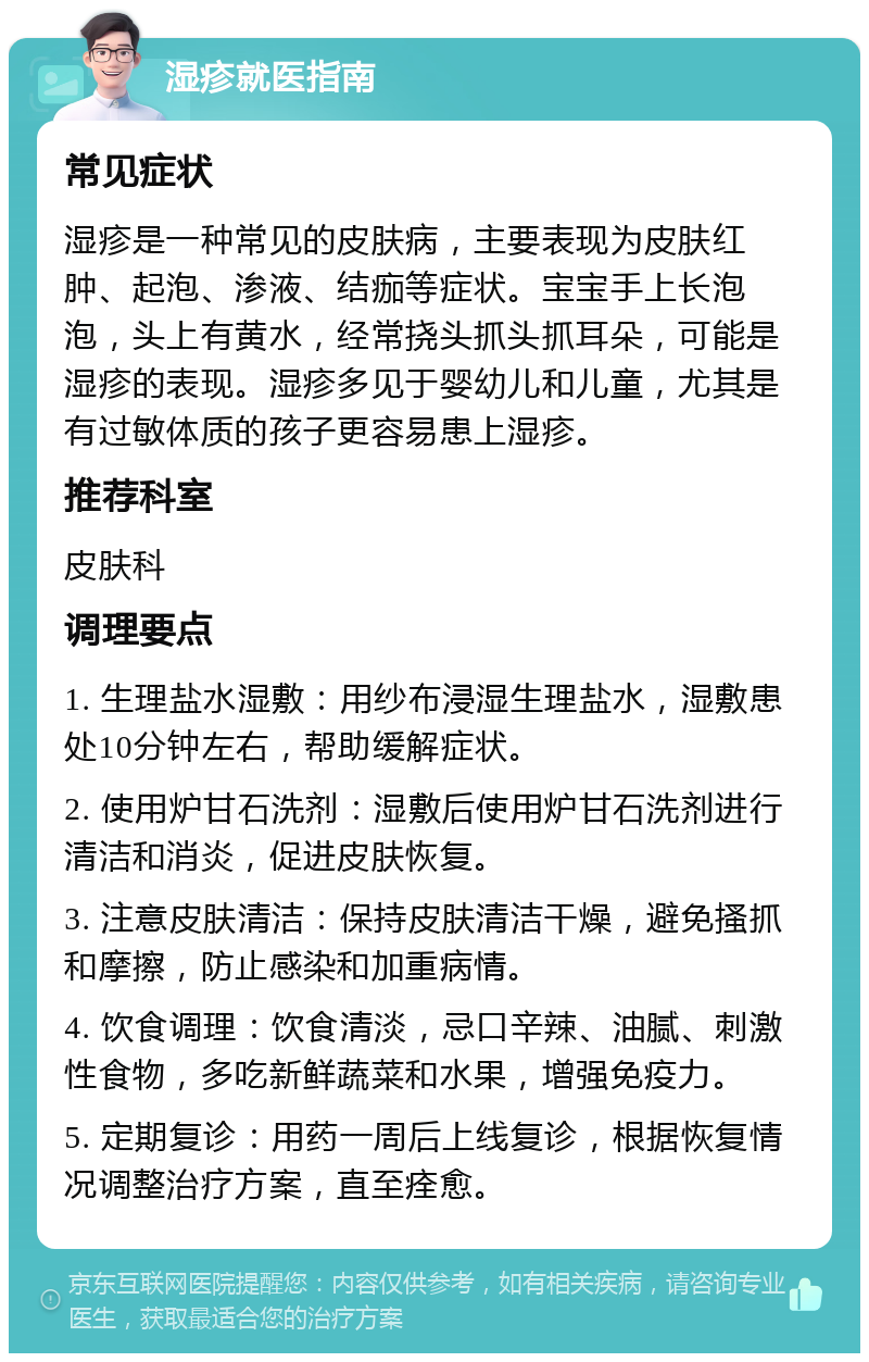 湿疹就医指南 常见症状 湿疹是一种常见的皮肤病，主要表现为皮肤红肿、起泡、渗液、结痂等症状。宝宝手上长泡泡，头上有黄水，经常挠头抓头抓耳朵，可能是湿疹的表现。湿疹多见于婴幼儿和儿童，尤其是有过敏体质的孩子更容易患上湿疹。 推荐科室 皮肤科 调理要点 1. 生理盐水湿敷：用纱布浸湿生理盐水，湿敷患处10分钟左右，帮助缓解症状。 2. 使用炉甘石洗剂：湿敷后使用炉甘石洗剂进行清洁和消炎，促进皮肤恢复。 3. 注意皮肤清洁：保持皮肤清洁干燥，避免搔抓和摩擦，防止感染和加重病情。 4. 饮食调理：饮食清淡，忌口辛辣、油腻、刺激性食物，多吃新鲜蔬菜和水果，增强免疫力。 5. 定期复诊：用药一周后上线复诊，根据恢复情况调整治疗方案，直至痊愈。