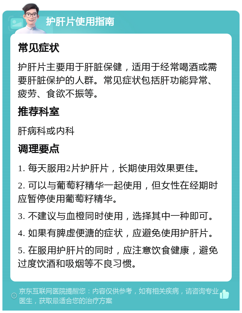 护肝片使用指南 常见症状 护肝片主要用于肝脏保健，适用于经常喝酒或需要肝脏保护的人群。常见症状包括肝功能异常、疲劳、食欲不振等。 推荐科室 肝病科或内科 调理要点 1. 每天服用2片护肝片，长期使用效果更佳。 2. 可以与葡萄籽精华一起使用，但女性在经期时应暂停使用葡萄籽精华。 3. 不建议与血橙同时使用，选择其中一种即可。 4. 如果有脾虚便溏的症状，应避免使用护肝片。 5. 在服用护肝片的同时，应注意饮食健康，避免过度饮酒和吸烟等不良习惯。