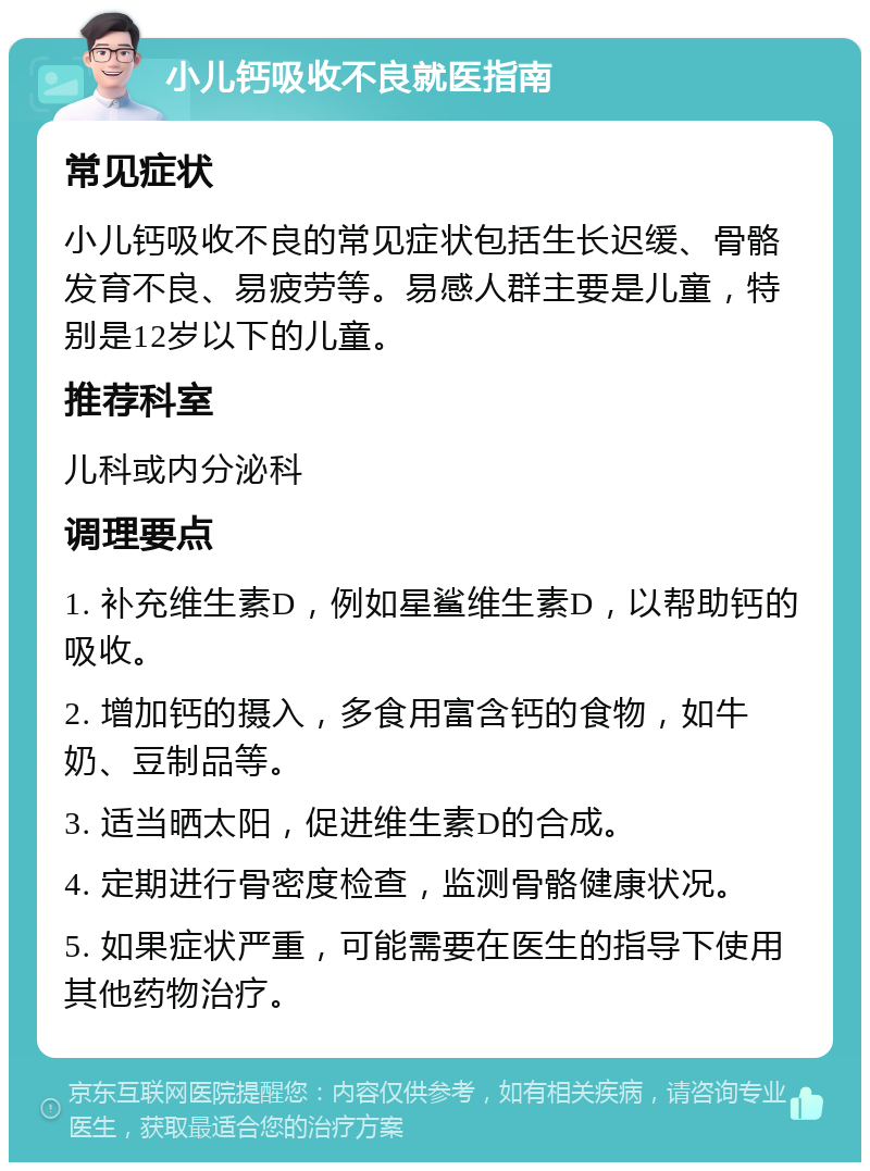 小儿钙吸收不良就医指南 常见症状 小儿钙吸收不良的常见症状包括生长迟缓、骨骼发育不良、易疲劳等。易感人群主要是儿童，特别是12岁以下的儿童。 推荐科室 儿科或内分泌科 调理要点 1. 补充维生素D，例如星鲨维生素D，以帮助钙的吸收。 2. 增加钙的摄入，多食用富含钙的食物，如牛奶、豆制品等。 3. 适当晒太阳，促进维生素D的合成。 4. 定期进行骨密度检查，监测骨骼健康状况。 5. 如果症状严重，可能需要在医生的指导下使用其他药物治疗。