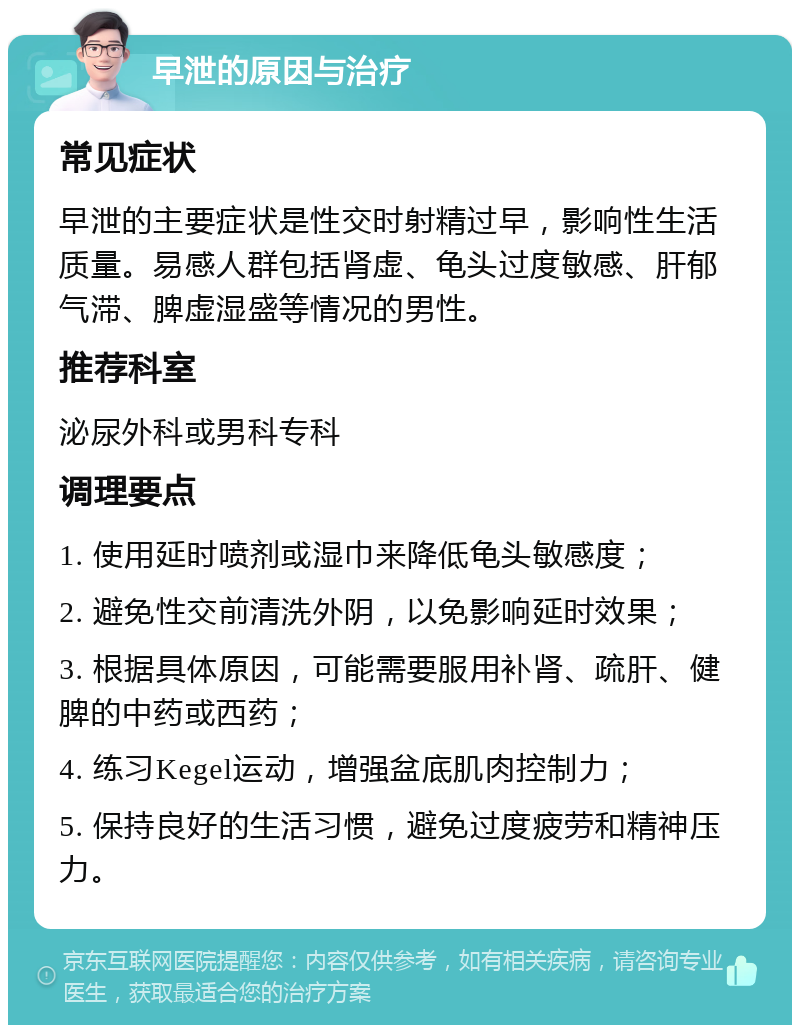 早泄的原因与治疗 常见症状 早泄的主要症状是性交时射精过早，影响性生活质量。易感人群包括肾虚、龟头过度敏感、肝郁气滞、脾虚湿盛等情况的男性。 推荐科室 泌尿外科或男科专科 调理要点 1. 使用延时喷剂或湿巾来降低龟头敏感度； 2. 避免性交前清洗外阴，以免影响延时效果； 3. 根据具体原因，可能需要服用补肾、疏肝、健脾的中药或西药； 4. 练习Kegel运动，增强盆底肌肉控制力； 5. 保持良好的生活习惯，避免过度疲劳和精神压力。