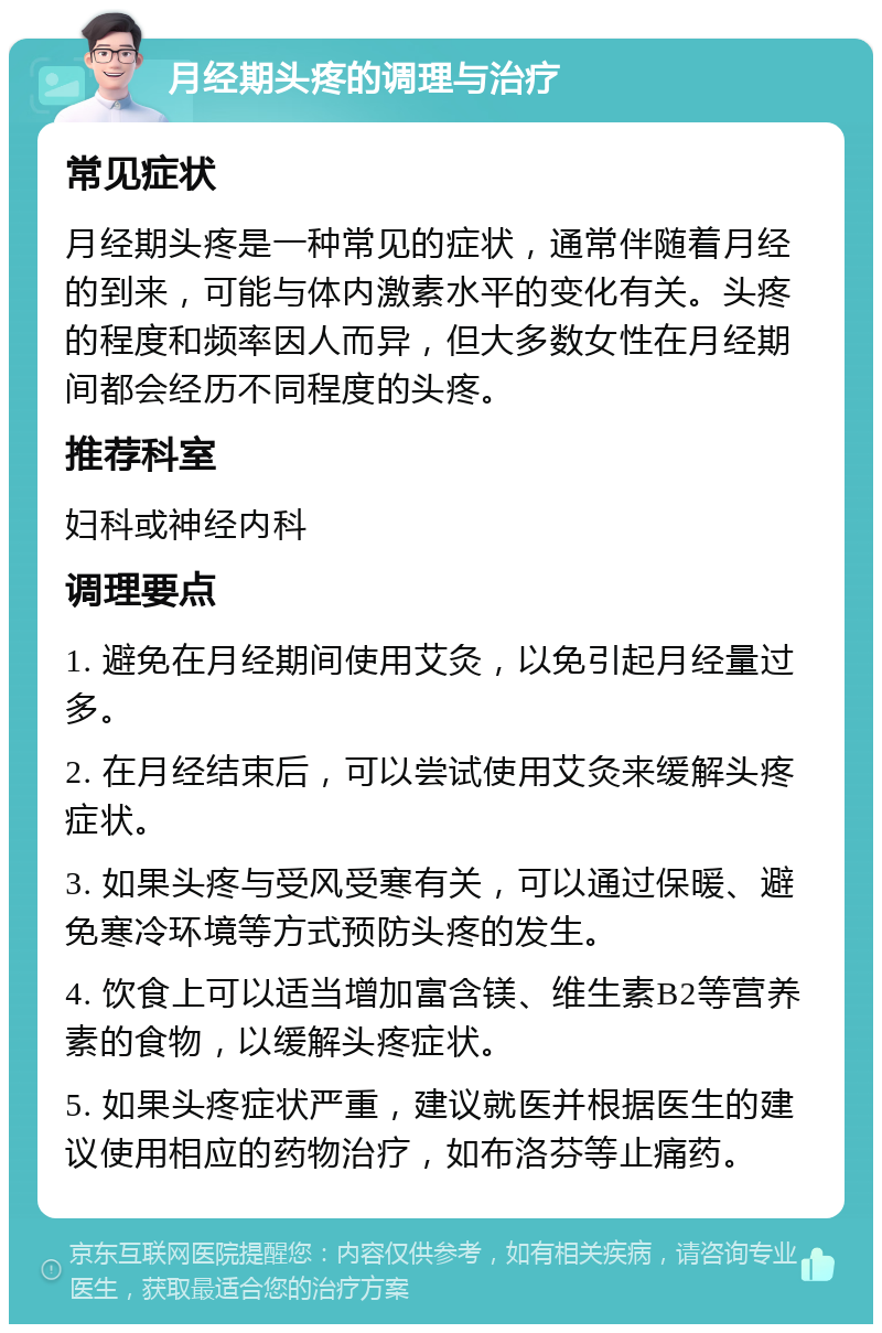 月经期头疼的调理与治疗 常见症状 月经期头疼是一种常见的症状，通常伴随着月经的到来，可能与体内激素水平的变化有关。头疼的程度和频率因人而异，但大多数女性在月经期间都会经历不同程度的头疼。 推荐科室 妇科或神经内科 调理要点 1. 避免在月经期间使用艾灸，以免引起月经量过多。 2. 在月经结束后，可以尝试使用艾灸来缓解头疼症状。 3. 如果头疼与受风受寒有关，可以通过保暖、避免寒冷环境等方式预防头疼的发生。 4. 饮食上可以适当增加富含镁、维生素B2等营养素的食物，以缓解头疼症状。 5. 如果头疼症状严重，建议就医并根据医生的建议使用相应的药物治疗，如布洛芬等止痛药。