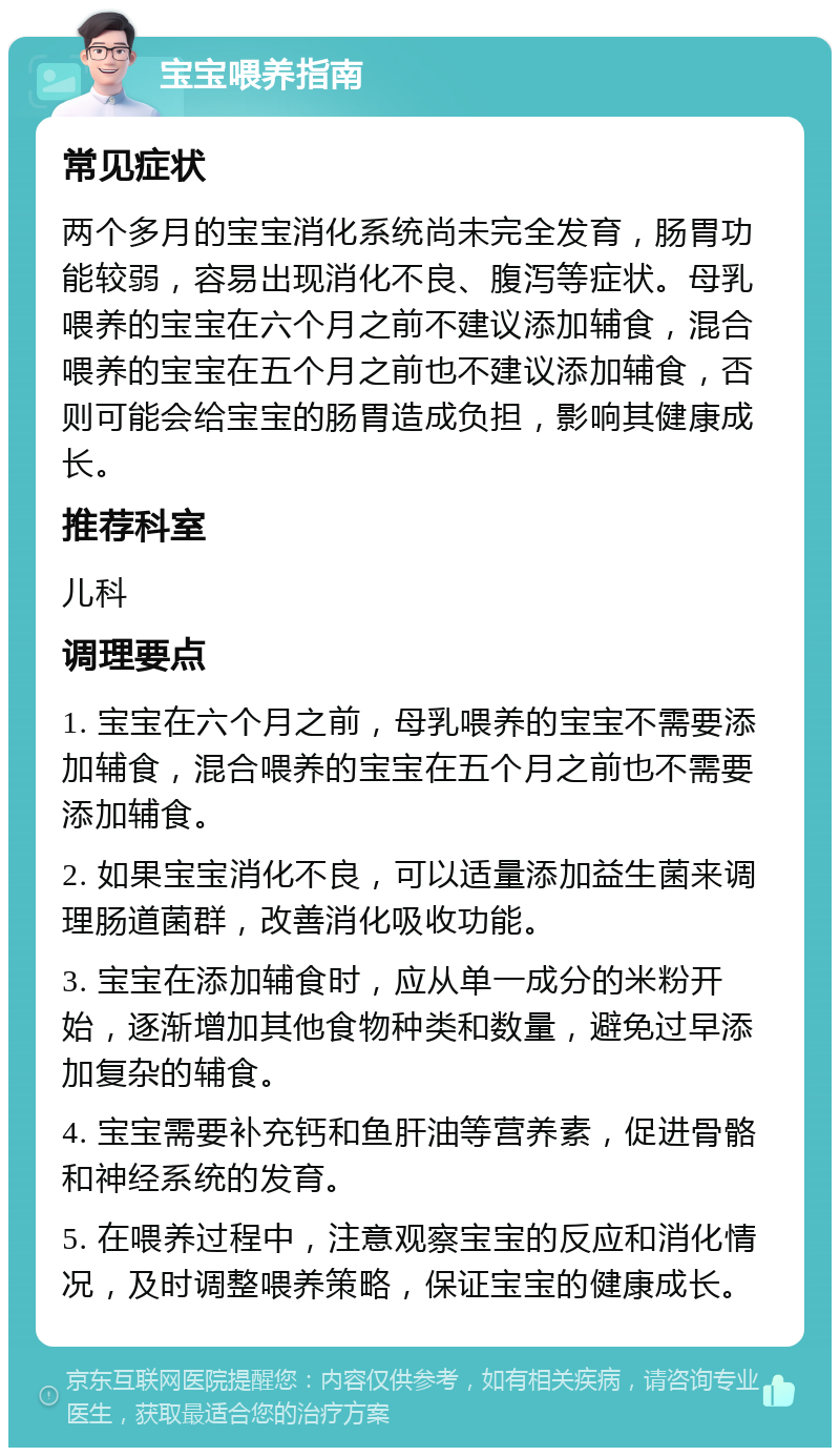 宝宝喂养指南 常见症状 两个多月的宝宝消化系统尚未完全发育，肠胃功能较弱，容易出现消化不良、腹泻等症状。母乳喂养的宝宝在六个月之前不建议添加辅食，混合喂养的宝宝在五个月之前也不建议添加辅食，否则可能会给宝宝的肠胃造成负担，影响其健康成长。 推荐科室 儿科 调理要点 1. 宝宝在六个月之前，母乳喂养的宝宝不需要添加辅食，混合喂养的宝宝在五个月之前也不需要添加辅食。 2. 如果宝宝消化不良，可以适量添加益生菌来调理肠道菌群，改善消化吸收功能。 3. 宝宝在添加辅食时，应从单一成分的米粉开始，逐渐增加其他食物种类和数量，避免过早添加复杂的辅食。 4. 宝宝需要补充钙和鱼肝油等营养素，促进骨骼和神经系统的发育。 5. 在喂养过程中，注意观察宝宝的反应和消化情况，及时调整喂养策略，保证宝宝的健康成长。