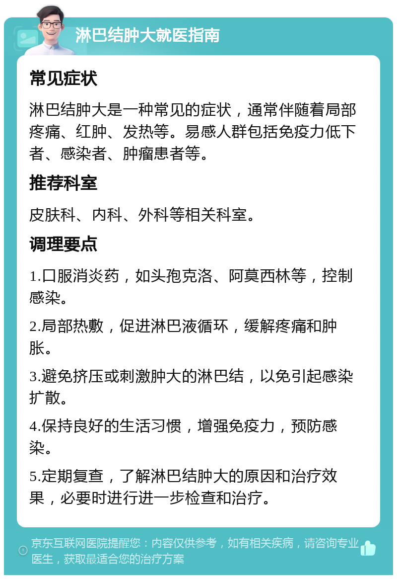 淋巴结肿大就医指南 常见症状 淋巴结肿大是一种常见的症状，通常伴随着局部疼痛、红肿、发热等。易感人群包括免疫力低下者、感染者、肿瘤患者等。 推荐科室 皮肤科、内科、外科等相关科室。 调理要点 1.口服消炎药，如头孢克洛、阿莫西林等，控制感染。 2.局部热敷，促进淋巴液循环，缓解疼痛和肿胀。 3.避免挤压或刺激肿大的淋巴结，以免引起感染扩散。 4.保持良好的生活习惯，增强免疫力，预防感染。 5.定期复查，了解淋巴结肿大的原因和治疗效果，必要时进行进一步检查和治疗。